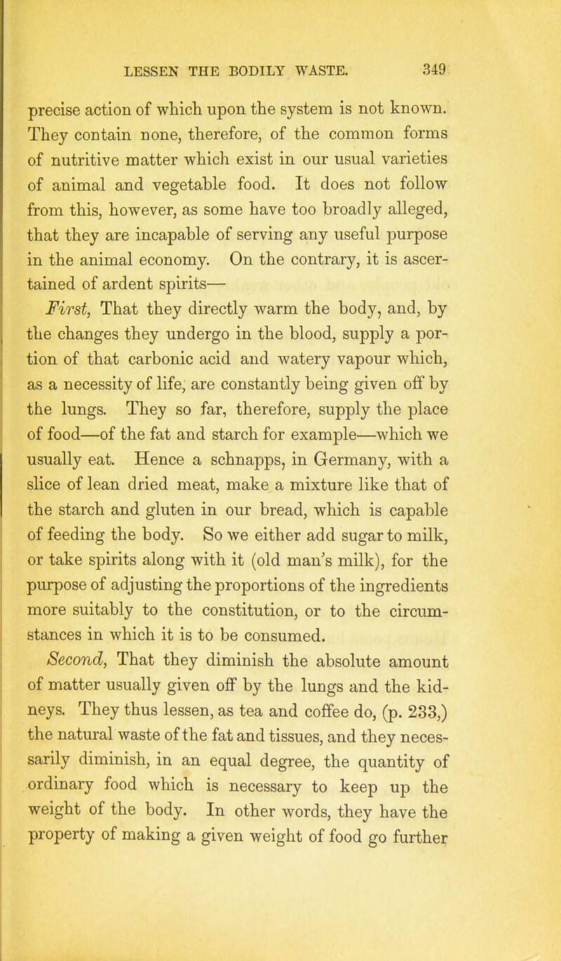 precise action of whicla upon the system is not known. They contain none, therefore, of the common forms of nutritive matter which exist in our usual varieties of animal and vegetable food. It does not follow from this, however, as some have too broadly alleged, that they are incapable of serving any useful purpose in the animal economy. On the contrary, it is ascer- tained of ardent spirits— First, That they directly warm the body, and, by the changes they undergo in the blood, supply a por- tion of that carbonic acid and watery vapour which, as a necessity of life, are constantly being given off by the lungs. They so far, therefore, supply the place of food—of the fat and starch for example—which we usually eat. Hence a schnapps, in Germany, with a slice of lean dried meat, make a mixture like that of the starch and gluten in our bread, which is capable of feeding the body. So we either add sugar to milk, or take spirits along with it (old man s milk), for the purpose of adjusting the proportions of the ingredients more suitably to the constitution, or to the circum- stances in which it is to be consumed. Second, That they diminish the absolute amount of matter usually given oflp by the lungs and the kid- neys. They thus lessen, as tea and coffee do, (p. 233,) the natural waste of the fat and tissues, and they neces- sarily diminish, in an equal degree, the quantity of ordinary food which is necessary to keep up the weight of the body. In other words, they have the property of making a given weight of food go furthei:
