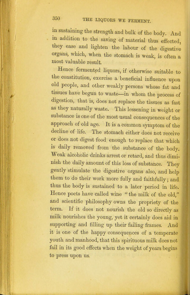 in sustaining the strength and bulk of the body. And in addition to the saving of material thus effected, they ease and lighten the labour of the digestive organs, which, when the stomach is weak, is often a most valuable result. Hence fermented liquors, if otherwise suitable to the constitution, exercise a beneficial influence upon old people, and other weakly persons whose fat and tissues have begun to waste—in whom the process of digestion, that is, does not replace the tissues as fast as they naturally waste. This lessening in weight or substance is one of the most usual consequences of the approach of old age. It is a common symptom of the decline of life. The stomach either does not receive or does not digest food enough to replace that which is daily removed from the substance of the body. Weak alcoholic drinks arrest or retard, and thus dimi- nish the daily amount of this loss of substance. They gently stimulate the digestive organs also, and help them to do their work more fully and faithfully; and thus the body is sustained to a later period in life. Hence poets have called wine  the milk of the old, and scientific philosophy owns the propriety of the term. If it does not nourish the old so directly as milk nourishes the young, yet it certainly does aid in supporting and filling up their failing frames. And it is one of the happy consequences of a temperate youth and manhood, that this spirituous milk does not fail in its good effects when the weight of years begins to press upon us.