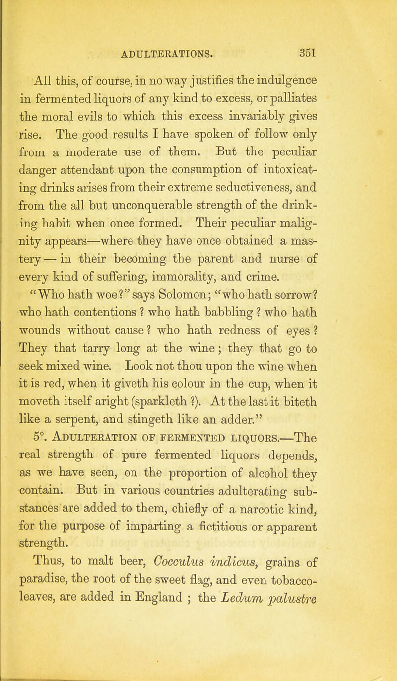 All this, of course, in no way justifies the indulgence in fermented liquors of any kind to excess, or palliates the moral evils to which this excess invariably gives rise. The good results I have spoken of follow only from a moderate use of them. But the peculiar danger attendant upon the consumption of intoxicat- ing drinks arises from their extreme seductiveness, and from the all but unconquerable strength of the drink- ing habit when once formed. Their peculiar malig- nity appears—where they have once obtained a mas- tery — in their becoming the parent and nurse of every kind of suffering, immorality, and crime. Who hath woe? says Solomon; who hath sorrow? who hath contentions ? who hath babbling ? who hath wounds without cause ? who hath redness of eyes ? They that tarry long at the wine; they that go to seek mixed wine. Look not thou upon the wine when it is red, when it giveth his colour in the cup, when it moveth itself aright (sparkleth ?). At the last it biteth like a serpent, and stingeth like an adder. 5°. Adulteeation of feemented liquors.—The real strength of pure fermented liquors depends, as we have seen, on the proportion of alcohol they contain. But in various countries adulterating sub- stances are added to them, chiefly of a narcotic kind, for the purpose of imparting a fictitious or apparent strength. Thus, to malt beer, Cocculus indicus, grains of paradise, the root of the sweet flag, and even tobacco- leaves, are added in England ; the Ledum palustre