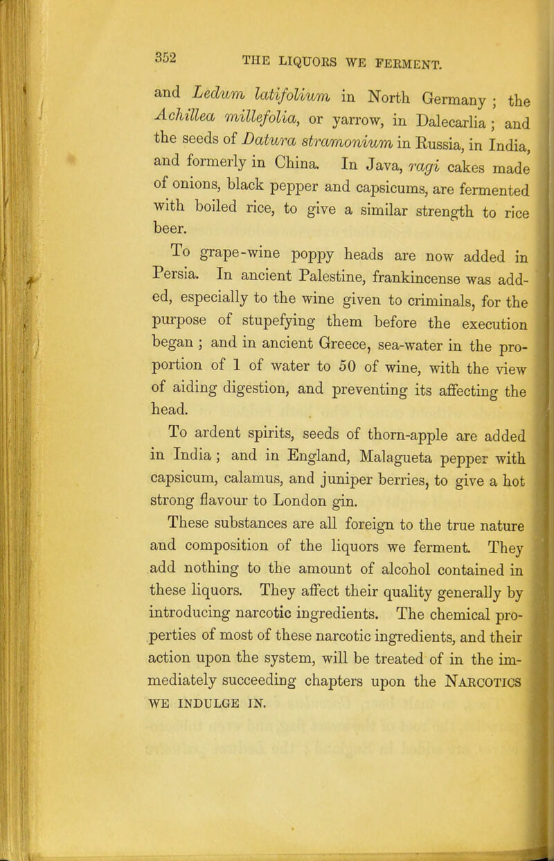 and Ledum latifolium in North Germany ; the Achillea millefolia, or yarrow, in Dalecarlia ; and the seeds of Datura stramonium in Russia, in India, and formerly in China. In Java, ragi cakes made' of onions, black pepper and capsicums, are fermented with boiled rice, to give a similar strength to rice beer. To grape-wine poppy heads are now added in Persia. In ancient Palestine, frankincense was add- ed, especially to the wine given to criminals, for the purpose of stupefying them before the execution began ; and in ancient Greece, sea-water in the pro- portion of 1 of water to 50 of wine, with the view of aiding digestion, and preventing its affecting the head. To ardent spirits, seeds of thorn-apple are added in India ; and in England, Malagueta pepper with capsicum, calamus, and juniper berries, to give a hot strong flavour to London gin. These substances are all foreign to the true nature and composition of the liquors we ferment They add nothing to the amount of alcohol contained in these liquors. They affect their quality generally by introducing narcotic ingredients. The chemical pro- perties of most of these narcotic ingredients, and their action upon the system, will be treated of in the im- mediately succeeding chapters upon the Narcotics WE INDULGE IN.