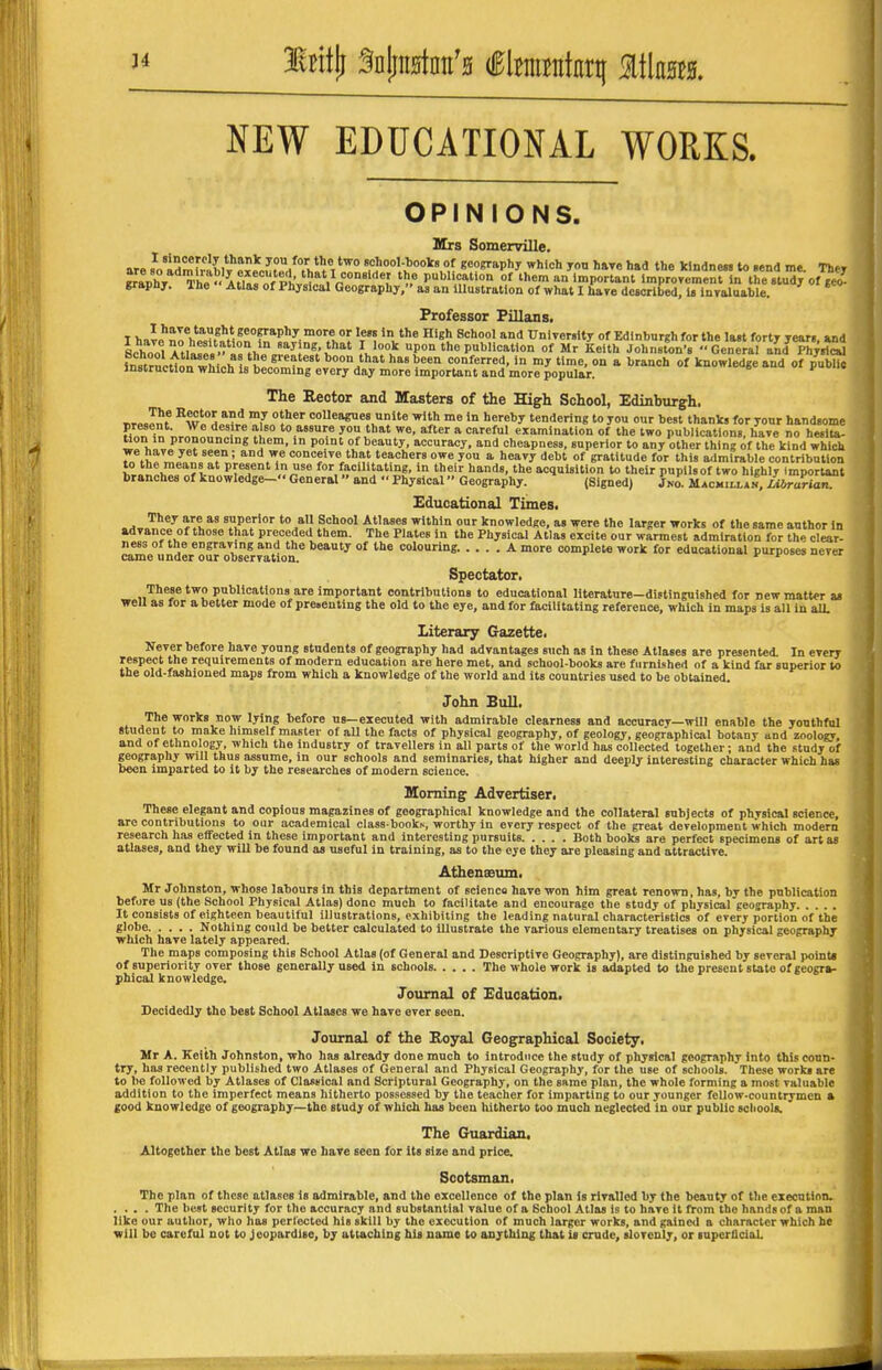 NEW EDUCATIONAL WORKS. OPINIONS. Krs Somerville. are sVidrnfmbW Px?r.m.rt^7hl'! t* 7''<>V^''»,1^ geography which jon hare had the klndnen to .end m*. They AH»!^^^^^^^^^ of them an important Improvement in the .tudj of geo graphj. ahe Atlas of Physical Geography, as an iUustratlon of what I have described. Is InTaluable. Professor Pillans. I ^J>el7h^tMonTnl^lT\%7, V*^ * ^'^X ^lH ^ Edinbnrgh for the last forty year,, and LwlTti.T.. saying, that I look upon the publication of Mr Keith Johnston's General and Physical instrncttn whill'^* ^'^ as been conferred, in my time, on a branch of knowledge and of pubUc instruction which is becoming every day more important and more popular.  The Eeotor and Masters of the High School, Edinburgh. „r» J^f °H i^ colleagues unite with me in hereby tendering to you our best thanks for your handsome Hon in nr^onnHr.?!' J ^t we, after a careful examination of the two publications, have no heslta- ^on in pronouncing them, in point of beauty, accuracy, and cheapness, superior to any other thing of the kind which conceive that teachers owe you a heavy debt of gratitude for this a<lmirable contribution to the means at present in use for facilitating, in their hands, the acquisition to their pupils of two highly important branches of knowledge- General and Physical Geography. (Signed) Jno. Macm.ll*». LibrlrUiZ Educational Times. They are as superior to all School Atlases within our knowledge, as were the larger works of the same author in advance of those that preceded them. The Plates in the Physical Atlas excite our warmest admiration for th^ clear- ness of the engraving and the beauty of the colouring. .... A more complete work for educational purposes never came under our observation. >^»ivu« ^.^^Mca, Spectator. These two publications are important contributions to educational literature-distinguished for new matter as well as for a better mode of prenenting the old to the eye, and for facilitating reference, which in maps is all in all. Literary Gazette. Never before have young students of geography had advantages such as in these Atlases are presented. In every respect the requirements of modern education are here met, and school-books are fcirnishert of a kind far superior to the old-fashioned maps from which a knowledge of the world and its countries used to be obtained. John Bull. The works now lying before us—executed with admirable clearness and accuracy—will enable the youthful student to make himself master of all the facts of physical geography, of geology, geographical botany and zoology, and of ethnology, which the industry of travellers in all parts of the world has collected together; and the study of geography will thus assume, in our schools and seminaries, that higher and deeply interesting character which has been imparted to it by the researches of modern science. Morning Advertiser. These elegant and copious magazines of geographical knowledge and the collateral subjects of physical science, are contributions to our academical class book^, worthy in every respect of the great development which modern research has effected in these important and interesting pursuits Both books are perfect specimens of art as atlases, and they will be found as useful in training, as to the eye they are pleasing and attractive. Athenssum. Mr Johnston, whose labours in this department of science have won him great renown, has, by the publication before us (the School Physical Atlas) done much to facilitate and encourage the study of physical geography It consists of eighteen beautiful illustrations, exhibiting the leading natural characteristics of every portion of the globe Nothing could be better calculated to illustrate the various elementary treatises on physical geography which have lately appeared. The maps composing this School Atlas (of General and Descriptive Geography), are distinguished by several point, of superiority over those generally used In schools The whole work is adapted to the present state of geogra- phical knowledge. Journal of Education. Decidedly the best School Atlases we have ever seen. Journal of the Eoyal Geographical Society. Mr A. Keith Johnston, who has already done much to introduce the study of physical geography into this coun- try, has recently published two Atlases of General and Physical Geography, for the use of schools. These works are to be followed by Atlases of Classical and Scriptural Geography, on the same plan, the whole forming a most valuable addition to the imperfect means hitherto possessed by the teacher for imparting to our younger fellow-countrymen a good knowledge of geography—the study of which has been hitherto too much neglected in our public schools. The Guardian, Altogether the best Atlas ve have seen for its size and price. Scotsman, The plan of these atlases is admirable, and the excellence of the plan is rivalled by the beauty of the execution. . . . .The best security for the accuracy and substantial value of a School Atlas is to have it from the hands of a man like our author, who has perlected his skill by the execution of much larger works, and gained a character which he will be careful not to Jeopardise, by attaching his name to anything that is crude, slovenly, oi luperficiol.