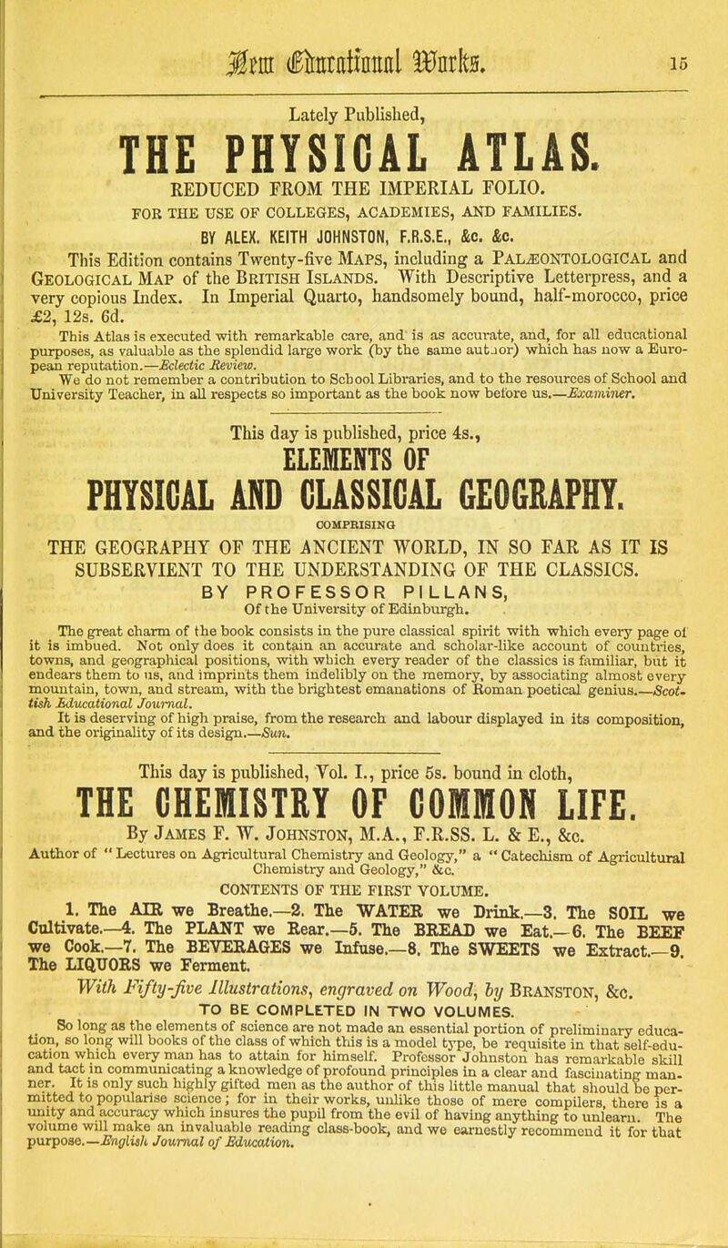 Lately Published, THE PHYSICAL ATLAS. REDUCED FROM THE IMPERIAL FOLIO. FOR THE USE OF COLLEGES, ACADEMIES, AND FAMILIES. BY ALEX, KEITH JOHNSTON, F.R.S.E., &c. &c. This Edition contains Twenty-five Maps, including a PALiSONTOLOGlCAL and Geological Map of the British Islands. With Descriptive Letterpress, and a very copious Index. In Imperial Quarto, handsomely bound, half-morocco, price £2, 12s. 6d. This Atlas is executed with remarkable care, and' is as accurate, and, for all educational purposes, as valuable as the splendid large work (by the same autJor) which has now a Euro- pean reputation.—Eclectic Review. We do not remember a contribution to School Libraries, and to the resources of School and University Teacher, in all respects so important as the book now before us.—Examiner, This day is published, price 4s., ELEMENTS OF PHYSICAL AND CLASSICAL 6E06MPHT. COMPRISINQ THE GEOGRAPHY OF THE ANCIENT WORLD, IN SO FAR AS IT IS SUBSERVIENT TO THE UNDERSTANDING OF THE CLASSICS. BY PROFESSOR PILLANS, Of the University of Edinburgh. The great charm of the book consists in the pure classical spirit with which every page of it is imbued. Not only does it contain an accurate and scholar-like account of countries, towns, and geographical positions, with which every reader of the classics is familiar, but it endears them to us, and imprints them indelibly on the memory, by associating almost every mountain, town, and stream, with the brightest emanations of Roman poetical genius.—Scot- tish Edwational Journal. It is deserving of high praise, from the research and labour displayed in its composition, and the originality of its design.—Sun. This day is published, Vol. I., price 6s. bound in cloth, THE GHEmiSTRY OF COMMON LIFE, By James F. W. Johnston, M.A., F.R.SS. L. & E., &c. Author of  Lectures on Agricultural Chemistry and Geology, a  Catechism of Agricultural Chemistry and Geology, &c. CONTENTS OF THE FIRST VOLUME. 1, The AIR we Breathe.—2. The WATER we Drink.—3, The SOIL we Cultivate.—4. The PLANT we Eear.—5. The BREAD we Eat.—6. The BEEF we Cook.—7, The BEVERAGES we Infuae.—8, The SWEETS we Extract,—9 The LIQUORS we Ferment. With Fifty-five Illustrations, engraved on Wood, by Branston, &c. TO BE COMPLETED IN TWO VOLUMES. So long as the elements of science are not made an essential portion of preliminary educa- tion, so long will books of the class of which this is a model type, be requisite in that self-edu- cation which every man has to attain for himself. Professor Johnston has remarkable skill and tact m communicating a knowledge of profound principles in a clear and fascinating man- ner. It is only such highly gifted men as the author of this little manual that should be per- mitted to popularise science; for in their works, unlike those of mere compilers there is a iniity and accuracy which insures the pupil from the evil of having anything to unlearn. The volume will make an invaluable reading class-book, and we earnestly recommend it for that ■pnipoae.—English Journal of Education,