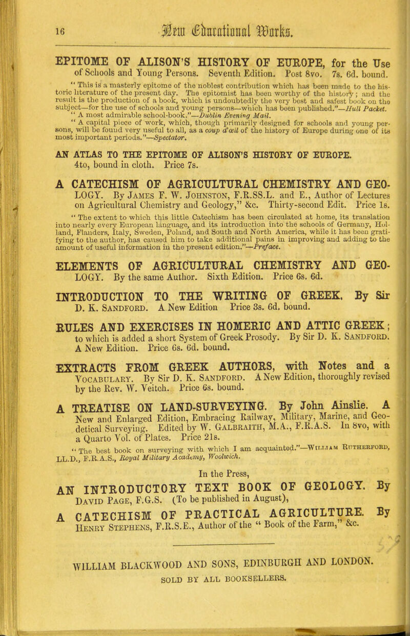 EPITOME OF ALISON'S HISTORY OF EUROPE, for the Use of Schools and Young Persons. Seventh Edition. Post 8vo, 7s. 6d. bound.  This is a masterly epitome of the noblest contribution which lias been mrtde to the his- toric literature of the present day. The epitomist has been worthy of the history ; and the result is the production of a book, which is undoubtedly the very best and safest book on the subject—for the use of schools and young persons—wtiich has been published.—//wrt Packet.  A most admirable school-book.—Dublin Evening Mail.  A capital piece of work, which, though primarily designed for schools and young per- sons, will be found very useful to all, as a coup d'ceil of the history of Europe during one of ita most important periods.—Spectator. AN ATLAS TO THE EPITOME OF ALISON'S HISTORY OF EUEOPE. 4to, bound in cloth. Price 7s. A CATECHISM OF AGRICULTURAL CHEMISTRY AND GEO- LOGY. By James F. W. Johnston, F.R.SS.L. and E., Author of Lectures on Agricultural Chemistry and Geology, &c. Thirty-second Edit. Price Is.  The extent to which this little Catechism has been circulated at home, its translation into nearly every European laugiiage, and its introduction into the schools of Germany, Hol- land, Flanders, Italy, Sweden, Poland, and South and North America, while it has been grati- fying to the author, has caused him to take additional pains in improving and adding to the amount of useful information in the present edition.—Preface. ELEMENTS OF AGRICULTURAL CHEMISTRY AND GEO- LOGY. By the same Author. Sixth Edition. Price 6s. 6d. INTRODUCTION TO THE WRITING OF GREEK. By Sir D. K. Sandford. a New Edition Price 3s. 6d, bound. RULES AND EXERCISES IN HOMERIC AND ATTIC GREEK; to which is added a short System of Greek Prosody. By Sir D. K. Sandfoud. A New Edition. Price 6s. 6d. bound. EXTRACTS FROM GREEK AUTHORS, with Notes and a Vocabulary. By Sir D. K. Sandford. A New Edition, thoroughly revised by the Rev. W. Veitch. Price 6s. bound. A TREATISE ON LAND-SURVEYING. By John Ainslie. A New and Enlarged Edition, Embracing Railway, Military, Marine, and Geo- detical Surveying. Edited by W. Galbraith, M.A., P.R.A.S. In 8vo, with a Quarto Vol. of Plates. Price 21s. The best book on surveying with which I am acquainted.—Wii.i.iam RnTHEKFOED, LL.D., P.R.A.S., Royal Military Academy, Woolwich. In the Press, AN INTRODUCTORY TEXT BOOK OF GEOLOGY. By David Page, F.G.S. {Jo be published in August), A CATECHISM OF PRACTICAL AGRICULTURE. By Henry Stephens, F.R.S.E., Author of the  Book of the Farm, &c. WILLIAM BLACKWOOD AND SONS, EDINBURGH AND LONDON. SOLD BY ALL BOOKSELLERS.