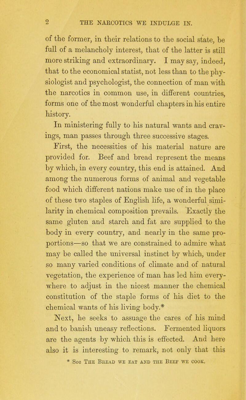 of the former, in their relations to the social state, be full of a melancholy interest, that of the latter is still more striking and extraordinary. I may say, indeed, that to the economical statist, not less than to the phy- siologist and psychologist, the connection of man with the narcotics in common use, in different countries, forms one of the most wonderful chapters in his entire history. In ministering fully to his natural wants and crav- ings, man passes through three successive stages. First, the necessities of his material nature are provided for. Beef and bread represent the means by which, in every country, this end is attained. And among the numerous forms of animal and vegetable food which different nations make use of in the place of these two staples of English life, a wonderful simi- larity in chemical composition prevails. Exactly the same gluten and starch and fat are supplied to the body in every country, and nearly in the same pro- portions—so that we are constrained to admire what may be called the universal instinct by which, under so many varied conditions of climate and of natural vegetation, the experience of man has led him every- where to adjust in the nicest manner the chemical constitution of the staple forms of his diet to the chemical wants of his living body.* Next, he seeks to assuage the cares of his mind and to banish uneasy reflections. Fermented liquors are the agents by which this is effected. And here also it is interesting to remark, not only that this * See The Bread we eat and the Beef we gook.