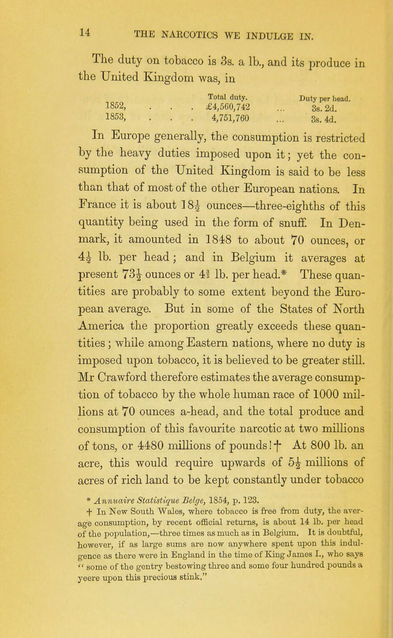 The duty on tobacco is 3s. a lb., and its produce in the United Kingdom was, in Total duty. Duty per liead. ^852, . . . £4,560,742 ... Ss. 2d. 1853, . . . 4,751,760 ... 3s. 4d. In Europe generally, the consumption is restricted by the heavy duties imposed upon it; yet the con- sumption of the United Kingdom is said to be less than that of most of the other European nations. In France it is about 18| ounces—three-eighths of this quantity being used in the form of snuff. In Den- mark, it amounted in 184!8 to about 70 ounces, or 4^ lb. per head; and in Belgium it averages at present 7^2 ounces or 41 lb. per head.* These quan- tities are probably to some extent beyond the Euro- pean average. But in some of the States of North America the proportion greatly exceeds these quan- tities ; while among Eastern nations, where no duty is imposed upon tobacco, it is believed to be greater still. Mr Crawford therefore estimates the average consump- tion of tobacco by the whole human race of 1000 mil- lions at 70 ounces a-head, and the total produce and consumption of this favourite narcotic at two millions of tons, or 4480 millions of pounds! f At 800 lb. an acre, this would require upwards of 5^ millions of acres of rich land to be kept constantly under tobacco * Anmtaire Statistique Beige, 1854, p. 123. f In New South Wales, where tobacco is free from duty, the aver- age consumption, by recent oflBcial returns, is about 14 lb. per head of the population,—three times as much as in Belgium. It is doubtful, however, if as large sums are now anywhere spent upon this indul- gence as there were in England in the time of King James I., who says  some of the gentry bestowing three and some fom- hundred pounds a yeere upon this precious stink.