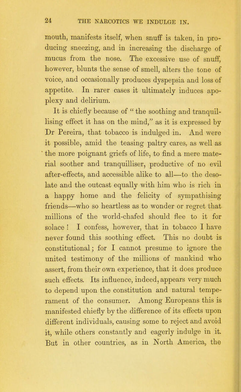 mouth, manifests itself, when snuff is taken, in pro- ducing sneezing, and in increasing the discharge of mucus from the nose. The excessive use of snuff, however, blunts the sense of smell, alters the tone of voice, and occasionally produces dyspepsia and loss of appetite. In rarer cases it ultimately induces apo- plexy and delirium. It is chiefly because of  the soothing and tranquil- lising effect it has on the mind, as it is expressed by Dr Pereira, that tobacco is indulged in. And were it possible, amid the teasing paltry cares, as well as ■ the more poignant griefs of life, to find a mere mate- rial soother and tranquilliser, productive of no evil after-effects, and accessible alike to all—to the deso- late and the outcast equally with him who is rich in a happy home and the felicity of sympathising friends—who so heartless as to wonder or regret that millions of the world-chafed should flee to it for solace ! I confess, however, that in tobacco I have never found this soothing effect. This no doubt is constitutional; for I cannot presume to ignore the united testimony of the millions of mankind who assert, from their ovra experience, that it does produce such effects. Its influence, indeed, appears very much to depend upon the constitution and natural tempe- rament of the consumer. Among Europeans this is manifested chiefly by the difference of its effects upon different individuals, causing some to reject and avoid it, while others constantly and eagerly indulge in it. But in other countries, as in North America, the