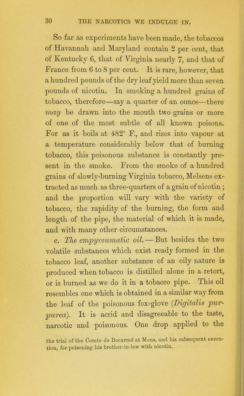 So far as experiments have been made, the tobaccos of Havannah and Maryland contain 2 per cent, that of Kentucky 6, that of Virginia nearly 7, and that of France from 6 to 8 per cent. It is rare, however, that a hundred pounds of the dry leaf yield more than seven pounds of nicotin. In smoking a hundred grains of tobacco, therefore—say a quarter of an ounce—there may be drawn into the mouth two grains or more of one of the most subtle of all known poisons. For as it boils at 482° F., and rises into vapour at a temperature considerably below that of burning tobacco, this poisonous substance is constantly pre- sent in the smoke. From the smoke of a hundred grains of slowly-burning Virginia tobacco, Melsens ex- tracted as much as three-quarters of a grain of nicotin; and the proportion will vary with the variety of tobacco, the rapidity of the burning, the form and length of the pipe, the material of which it is made, and with many other circumstances. c. The empyreumatic oil. — But besides the two volatile substances which exist ready formed in the tobacco leaf, another substance of an oily nature is produced when tobacco is distilled alone in a retort, or is burned as we do it in a tobacco pipe. This oil resembles one which is obtained in a similar way from the leaf of the poisonous fox-glove {Digitalis pur- purea). It is acrid and disagreeable to the taste, narcotic and poisonous. One drop applied to the the trial of the Comte de Bocarm^ at Mons, and his subsequent execu- tion, for poisoning his brothei'-in-law with nicotin.