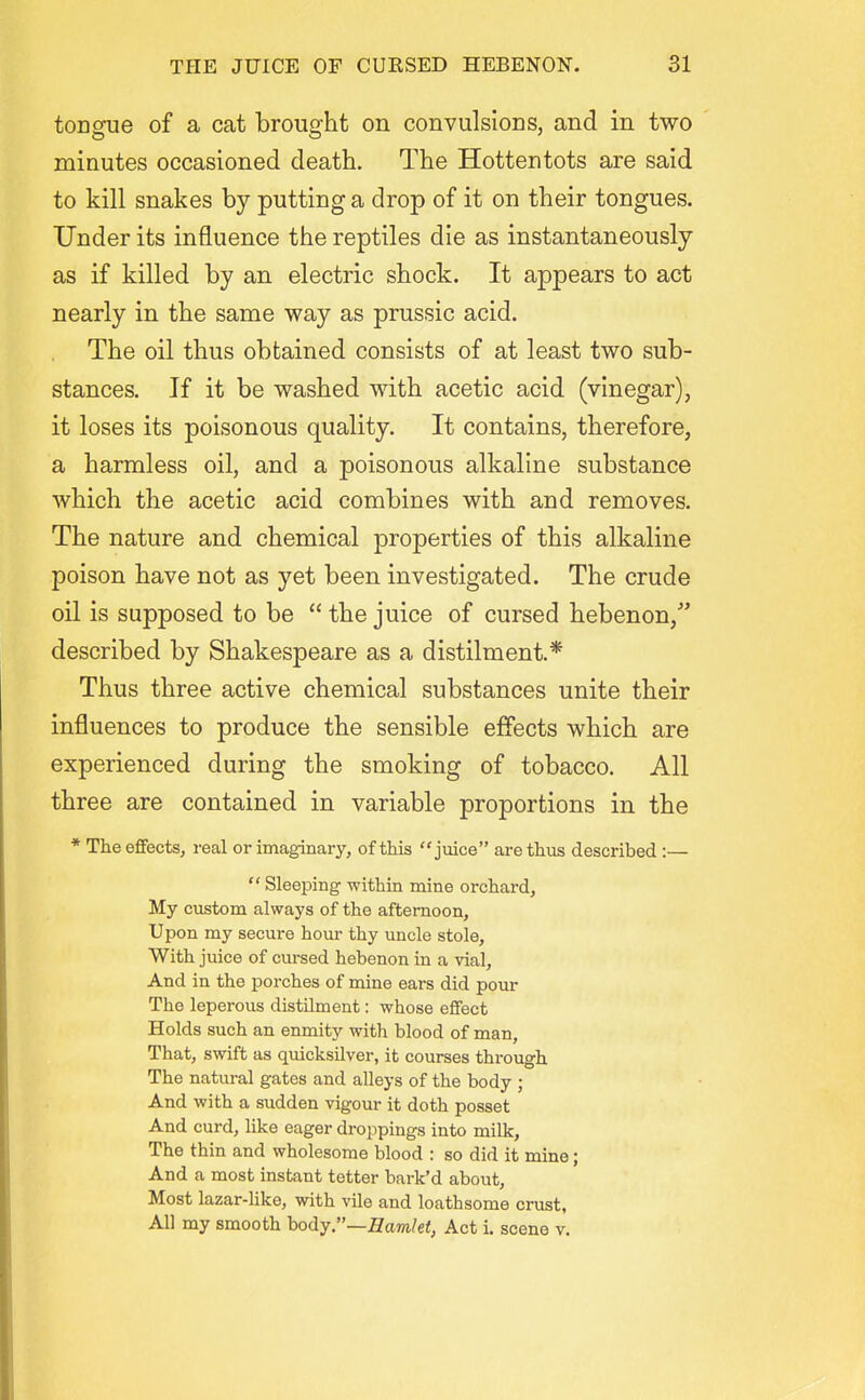 tongue of a cat brought on convulsions, and in two minutes occasioned death. The Hottentots are said to kill snakes by putting a drop of it on their tongues. Under its influence the reptiles die as instantaneously as if killed by an electric shock. It appears to act nearly in the same way as prussic acid. The oil thus obtained consists of at least two sub- stances. If it be washed with acetic acid (vinegar), it loses its poisonous quality. It contains, therefore, a harmless oil, and a poisonous alkaline substance which the acetic acid combines with and removes. The nature and chemical properties of this alkaline poison have not as yet been investigated. The crude oil is supposed to be  the juice of cursed hebenon/' described by Shakespeare as a distilment.* Thus three active chemical substances unite their influences to produce the sensible effects which are experienced during the smoking of tobacco. All three are contained in variable proportions in the * The effects, real or imaginary, of this juice are thus described :—  Sleeping within mine orchard, My custom always of the afternoon, Upon my secure hour thy uncle stole. With juice of cursed hebenon in a vial, And in the porches of mine ears did pour The leperous distilment: whose effect Holds such an enmity with blood of man, That, swift as quicksilver, it courses through The natural gates and alleys of the body ; And with a sudden vigour it doth posset And curd, like eager droppings into milk, The thin and wholesome blood : so did it mine; And a most instant tetter bark'd about. Most lazar-like, with vile and loathsome crust, All my smooth hody.—Hamlet, Act i. scene v.