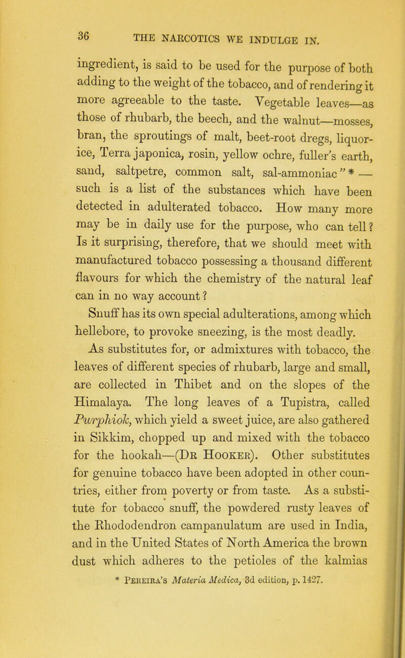 ingredient, is said to be used for the purpose of both adding to the weight of the tobacco, and of rendering it more agreeable to the taste. Vegetable leaves—as those of rhubarb, the beech, and the walnut—mosses, bran, the sproutings of malt, beet-root dregs, liquor- ice. Terra japonica, rosin, yellow ochre, fuller s earth, sand, saltpetre, common salt, sal-ammoniac * — such is a list of the substances which have been detected in adulterated tobacco. How many more may be in daily use for the purpose, who can tell ? Is it surprising, therefore, that we should meet with manufactured tobacco possessing a thousand different flavours for which the chemistry of the natural leaf can in no way account ? Snuff has its own special adulterations, among which hellebore, to provoke sneezing, is the most deadly. As substitutes for, or admixtures with tobacco, the leaves of different species of rhubarb, large and small, are collected in Thibet and on the slopes of the Himalaya. The long leaves of a Tupistra, called Purphiok, which yield a sweet juice, are also gathered in Sikkim, chopped up and mixed with the tobacco for the hookah—(Dr Hooker). Other substitutes for genuine tobacco have been adopted in other coun- tries, either from poverty or from taste. As a substi- tute for tobacco snuff, the powdered rusty leaves of the Rhododendron campanulatum are used in India, and in the United States of North America the brown dust which adheres to the petioles of the kalmias * Pbreira's Materia Medica, 3d edition, p. 1427.