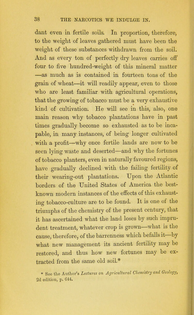 dant even in fertile soils. In proportion, therefore, to the weight of leaves gathered must have been the weight of these substances withdrawn from the soil. And as every ton of perfectly dry leaves carries off four to five hundred-weight of this mineral matter —as much as is contained in fourteen tons of the grain of wheat—it will readily appear, even to those who are least familiar with agricultural operations, that the growing of tobacco must be a very exhaustive kind of cultivation. He will see in this, also, one main reason why tobacco plantations have in past times gradually become so exhausted as to be inca- pable, in many instances, of being longer cultivated with a profit—why once fertile lands are now to be seen lying waste and deserted—and why the fortunes of tobacco planters, even in naturally favoured regions, have gradually declined with the failing fertiUty of their wearing-out plantations. Upon the Atlantic borders of the United States of America the best- known modern instances of the effects of this exhaust- ing tobacco-culture are to be found. It is one of the triumphs of the chemistry of the present century, that it has ascertained what the land loses by such impru- dent treatment, whatever crop is grown—what is the cause, therefore, of the barrenness which befalls it—-by what new management its ancient fertihty may be restored, and thus how new fortunes may be ex- tracted from the same old soil* * See the Author's Lectures on Agricultural Chemistry and Geology, 2d editioDj p. 644.
