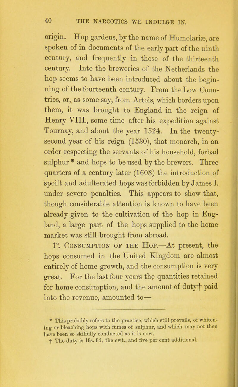 origin. Hop gardens, by the name of Humolarise, are spoken of in documents of the early part of the ninth century, and frequently in those of the thirteenth century. Into the breweries of the Netherlands the hop seems to have been introduced about the begin- ning of the fourteenth century. From the Low Coun- tries, or, as some say, from Artois, which borders upon them, it was brought to England in the reign of Henry YIIL, some time after his expedition against Tournay, and about the year 1524. In the twenty- second year of his reign (1530), that monarch, in an order respecting the servants of his household, forbad sulphur * and hops to be used by the brewers. Three quarters of a century later (1603) the introduction of spoilt and adulterated hops was forbidden by James I. under severe penalties. This appears to show that, though considerable attention is known to have been already given to the cultivation of the hop in Eng- land, a large part of the hops supplied to the home market was still brought from abroad. 1. Consumption of the Hop.—At present, the hops consumed in the United Kingdom are almost entirely of home growth, and the consumption is very great. For the last four years the quantities retained for home consumption, and the amount of dutyf paid into the revenue, amounted to— * This probably refers to the practice, which still prevails, of whiten- ing or bleaching hops with fiimes of sulphur, and which may not then have been so skilfully conducted as it is now. f The duty is 18s. 8d. the cwt., and five per cent additional.