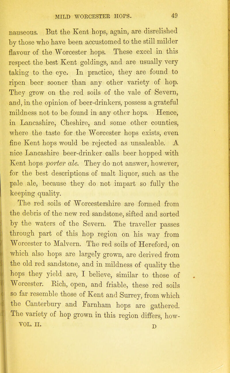 nauseous. But the Kent hops, again, are disrelished by those who have been accustomed to the still milder flavour of the Worcester hops. These excel in this respect the best Kent goldings, and are usually very taking to the eye. In practice, they are found to ripen beer sooner than any other variety of hop. They grow on the red soils of the vale of Severn, and, in the opinion of beer-drinkers, possess a grateful mildness not to be found in any other hops. Hence, in Lancashire, Cheshire, and some other counties, where the taste for the Worcester hops exists, even fine Kent hops would be rejected as unsaleable. A nice Lancashire beer-drinker calls beer hopped with Kent hops 'porter ale. They do not answer, however, for the best descriptions of malt liquor, such as the pale ale, because they do not impart so fully the keeping quality. The red soils of Worcestershire are formed from the debris of the new red sandstone, sifted and sorted by the waters of the Severn. The traveller passes through part of this hop region on his way from Worcester to Malvern. The red soils of Hereford, on which also hops are largely grown, are derived from the old red sandstone, and in mildness of quality the hops they yield are, I believe, similar to those of Worcester. Rich, open, and friable, these red soils so far resemble those of Kent and Surrey, from which the Canterbury and Farnham hops are gathered. The variety of hop grown in this region differs, how- VOL. II. -n