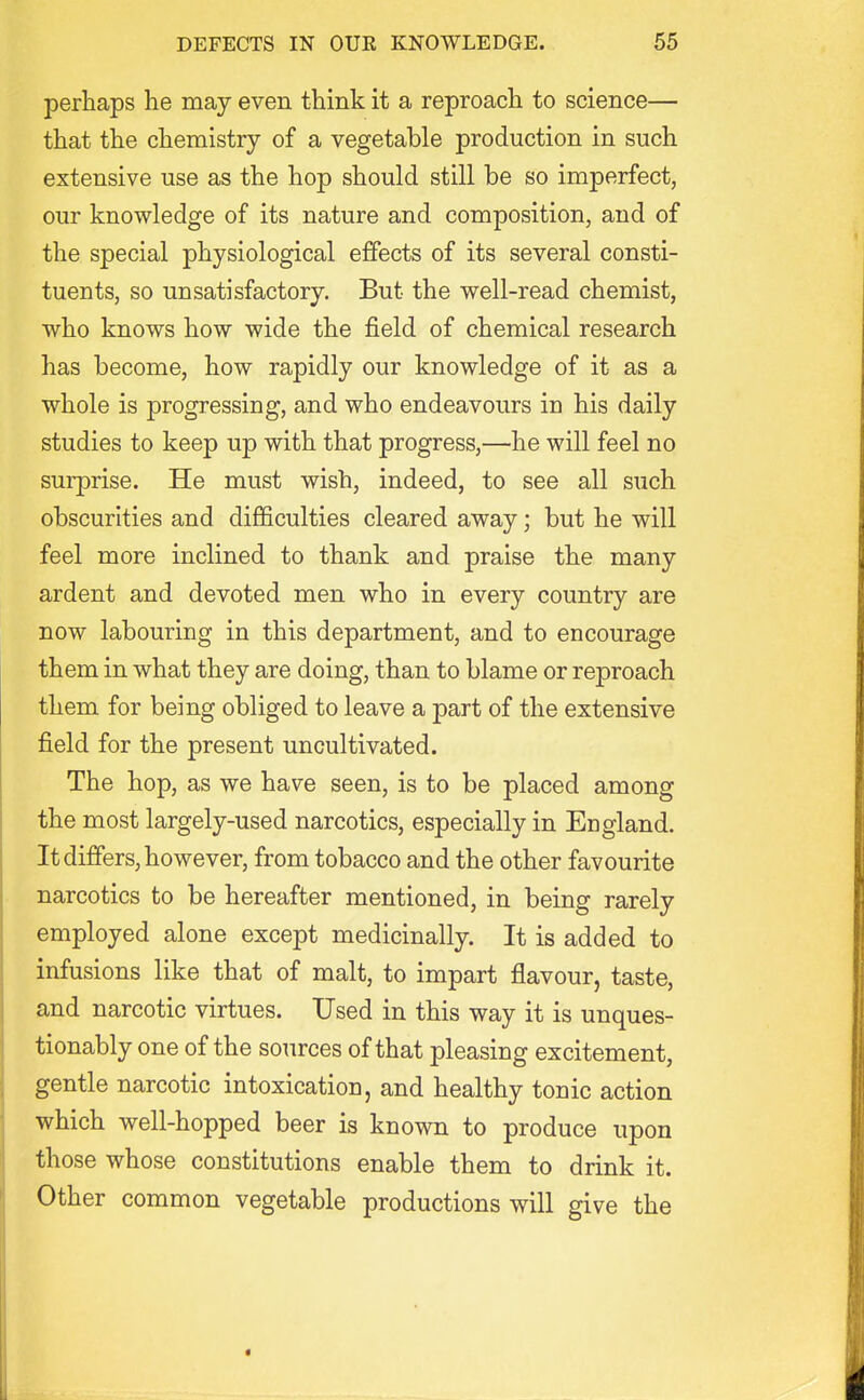 perhaps he may even think it a reproach to science— that the chemistry of a vegetable production in such extensive use as the hop should still be so imperfect, our knowledge of its nature and composition, and of the special physiological effects of its several consti- tuents, so unsatisfactory. But the well-read chemist, who knows how wide the field of chemical research has become, how rapidly our knowledge of it as a whole is progressing, and who endeavours in his daily studies to keep up with that progress,—he will feel no surprise. He must wish, indeed, to see all such obscurities and difficulties cleared away; but he will feel more inclined to thank and praise the many ardent and devoted men who in every country are now labouring in this department, and to encourage them in what they are doing, than to blame or reproach them for being obliged to leave a part of the extensive field for the present uncultivated. The hop, as we have seen, is to be placed among the most largely-used narcotics, especially in England. It differs, however, from tobacco and the other favourite narcotics to be hereafter mentioned, in being rarely employed alone except medicinally. It is added to infusions like that of malt, to impart flavour, taste, and narcotic virtues. Used in this way it is unques- tionably one of the sources of that pleasing excitement, gentle narcotic intoxication, and healthy tonic action which well-hopped beer is known to produce upon those whose constitutions enable them to drink it. Other common vegetable productions will give the