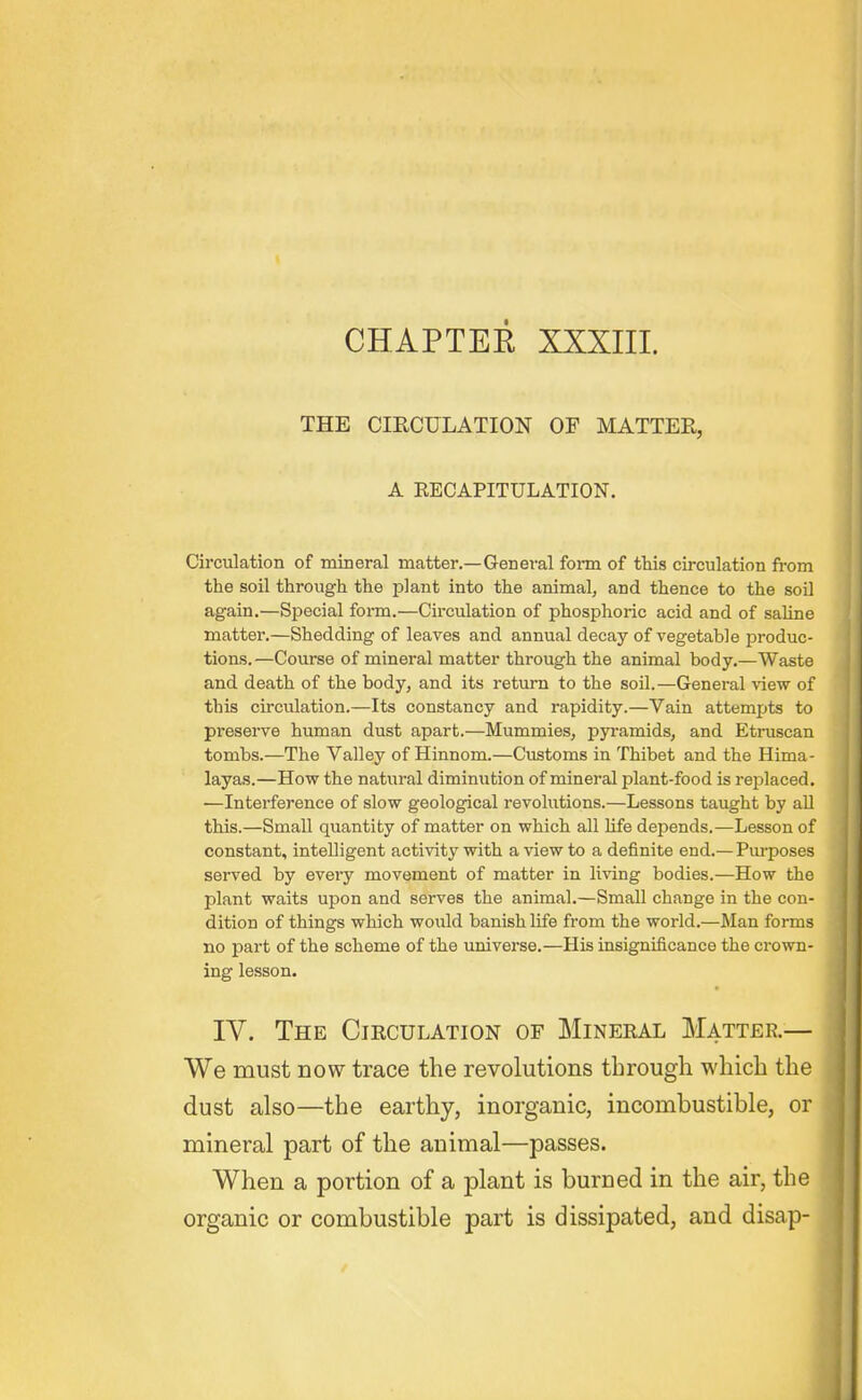 CHAPTEE XXXIII. THE CIECULATION OF MATTER, A EECAPITULATION. Circulation of mineral matter.—General form of this circulation from the soil through the plant into the animal, and thence to the soO again.—Special form.—Circulation of phosphoric acid and of saUne matter.—Shedding of leaves and annual decay of vegetable jDroduc- tions.—Course of mineral matter through the animal body.—Waste and death of the body, and its return to the soil.—General view of this circulation.—Its constancy and rapidity.—Vain attempts to preserve human dust apart.—Mummies, pyramids, and Etruscan tombs.—The Valley of Hinnom.—Customs in Thibet and the Hima- layas.—How the natural diminution of mineral plant-food is reiDlaced. —Interference of slow geological revohitions.—Lessons taught by all this.—Small quantity of matter on which all life depends.—Lesson of constant, intelligent activity with a view to a definite end.— Pui-poses served by every movement of matter in living bodies.—How the plant waits upon and serves the animal.—Small change in the con- dition of things which would banish life from the world.—Man forms no part of the scheme of the universe.—His insignificance the crown- ing lesson. IV. The Circulation of Mineral Matter.— We must now trace the revolutions through which the dust also—the earthy, inorganic, incombustible, or mineral part of the animal—passes. When a portion of a plant is burned in the air, the organic or combustible part is dissipated, and disap-