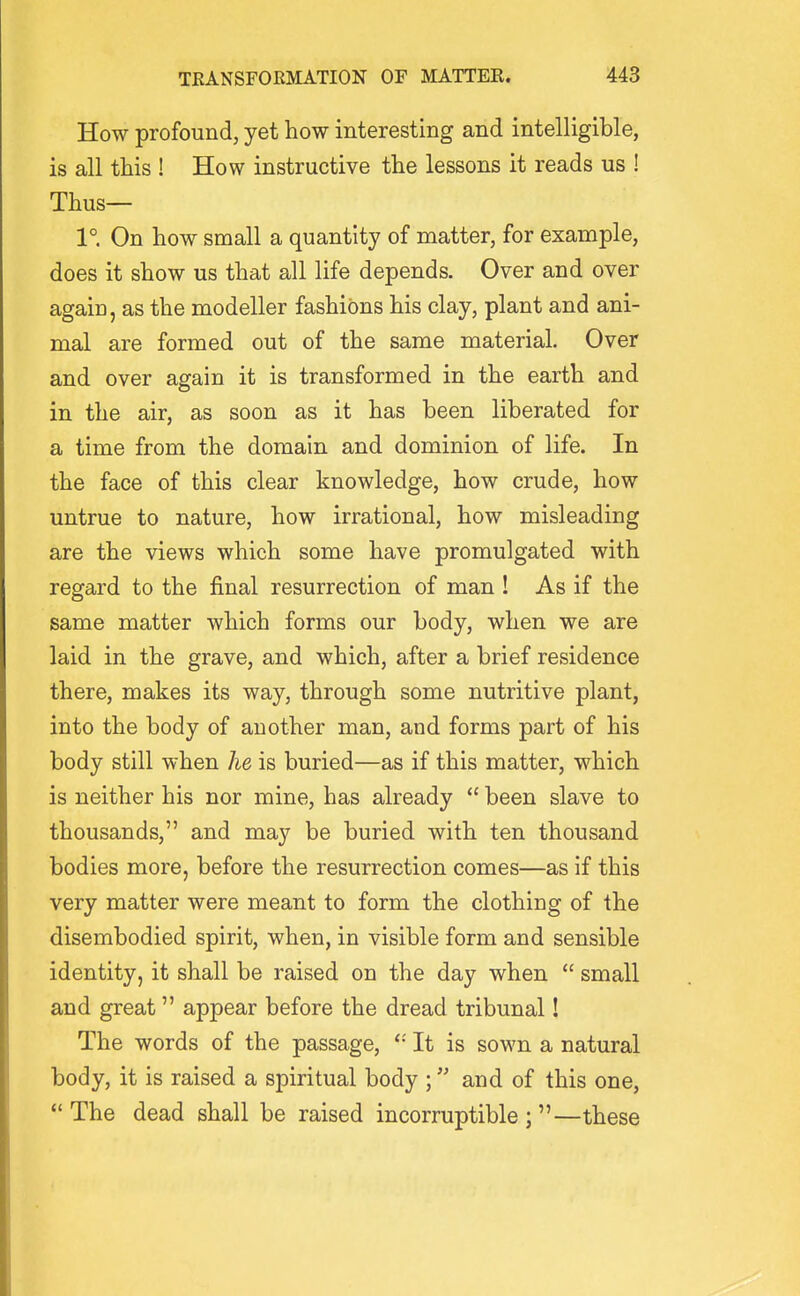 How profound, yet how interesting and intelligible, is all this ! How instructive the lessons it reads us ! Thus— 1° On how small a quantity of matter, for example, does it show us that all life depends. Over and over again, as the modeller fashions his clay, plant and ani- mal are formed out of the same material. Over and over again it is transformed in the earth and in the air, as soon as it has been liberated for a time from the domain and dominion of life. In the face of this clear knowledge, how crude, how untrue to nature, how irrational, how misleading are the views which some have promulgated with regard to the final resurrection of man ! As if the same matter which forms our body, when we are laid in the grave, and which, after a brief residence there, makes its way, through some nutritive plant, into the body of another man, and forms part of his body still when he is buried—as if this matter, which is neither his nor mine, has already  been slave to thousands, and may be buried with ten thousand bodies more, before the resurrection comes—as if this very matter were meant to form the clothing of the disembodied spirit, when, in visible form and sensible identity, it shall be raised on the day when  small and great appear before the dread tribunal! The words of the passage, It is sown a natural body, it is raised a spiritual body ; and of this one,  The dead shall be raised incorruptible ; —these