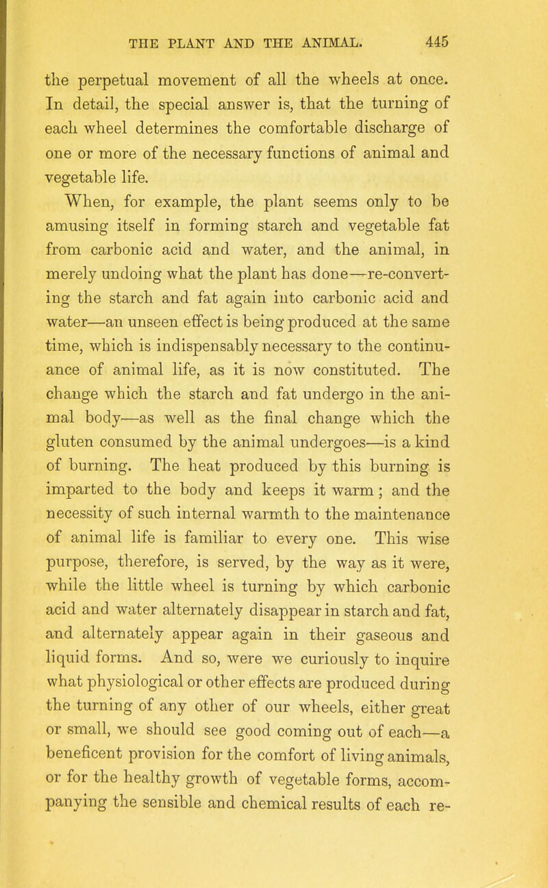 the perpetual movement of all tlie wheels at once. In detail, the special answer is, that the turning of each wheel determines the comfortable discharge of one or more of the necessary functions of animal and vegetable life. When, for example, the plant seems only to be amusing itself in forming starch and vegetable fat from carbonic acid and water, and the animal, in merely undoing what the plant has done—re-convert- ing the starch and fat again into carbonic acid and water—an unseen effect is being produced at the same time, which is indispensably necessary to the continu- ance of animal life, as it is now constituted. The change which the starch and fat undergo in the ani- mal body—as well as the final change which the gluten consumed by the animal undergoes—is a kind of burning. The heat produced by this burning is imparted to the body and keeps it warm; and the necessity of such internal warmth to the maintenance of animal life is familiar to every one. This wise purpose, therefore, is served, by the way as it were, while the little wheel is turning by which carbonic acid and water alternately disappear in starch and fat, and alternately appear again in their gaseous and liquid forms. And so, were we curiously to inquire what physiological or other effects are produced during the turning of any other of our wheels, either great or small, we should see good coming out of each—a beneficent provision for the comfort of living animals, or for the healthy growth of vegetable forms, accom- panying the sensible and chemical results of each re-