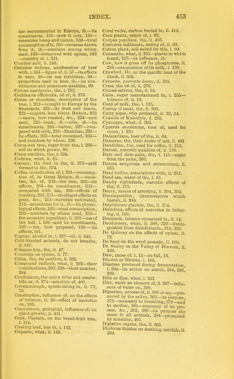 use recommended in Europe, ib.—its constituents, 156—how it acts, 158— resembles hemp and opium, 159—total consumption of it, 160—revenue drawn from it, ib.—numbers among whom used, 183—coinpiU'ed with opium, 193 —country of, i. 221. Coccinic acid, ii. 246. Cocculus indicus, adulteration of beer with, i. 351—figure of, ii. 57—its effects in beer, 58—its use forbidden, 59— proportion used in beer, ib.—its con- stituents and poisonous qualities, 60. Coccus maniparus, tlie, i. 282. Cochlearia officinalis, oil of, ii. 276. Cocoa or chocolate, description of the tree, i. 219—brought to Europe by the Spaniards, 221—its fruit and beans, 222—imports into Great Britain, 223 —beans, how roasted, &c., 224—and used, 225—Imsk, ib.—nibs, ib.—its constituents, 226—butter, 227—com- pared with milk, 228—Brazilian, 229— its effects, 233—total consumed, 235— and numbers by whom, 236. Cocoa-nut tree, sugar from tlie, i. 266— soil on which grown, 80. Cocos nucifera, tlie, i. 324, Codeine, what, ii. 85. C'oecum, the food in the, ii. 373—acid formed in tlie, 374. Coffee, introduction of, i. 201—consump- tion of, in Great Britain, ib.—varie- ties, &c. of, 202—the tree, 203—its effects, 204—its constituents, 205— compared with tea, 209—effects of roasting, 210,211—its alleged effects on gout, &c., 211—varieties cultivated, 212—substitutes for it, ib.—its physio- logical effects, 233—total consumption, 235—numbers by whom used, 236— the aromatic ingredient, ii. 261—use of the leaf, i. 192—and its constituents, 193—tea, how prepared, 189 — its effects, 191. Cognac, alcohol in, i. 337—oil, ii. 245. Cold-blooded animals, do not breathe, ii. 347. Colegate hop, the, ii. 47. Coleridge on opiimi, ii. 77. Colon, the, its position, ii. 365. Compound radicals, what, ii. 292—their cnmbiuations, 293,298—tlieir number, 294. Condiments, tlie onion tribe and assafoe- tida as, ii. 274—selection of, 400. Constantinople, opium-eating in, ii. 73, 75. Constitution, influence of, on tlie effects of tobacco, ii. 25—eflFect of narcotics on, 195. Convulsions, geological, influence of, on platit growtli, ii. 441. Cook, Captain, on the bread-fruit tree, i. 114. Cooking beef, loss in, i. 143. Coquero, what, ii. 143. Coral rocks, carbon buried in, ii. 419. Corn plants, origin of, i. 82. Corpus papillare, the, ii. 403. Corrosive sublimate, eating of, ii. 93. Cotton plant, soil suited for the, i. 80. Couraarin, what, ii. 235—plants in which found, 237—its influence, ib. Cow, how it gives off its pliosphorus, iL 288—composition of its milk, i. 136. Crawford, Dr, on the specific heat of the blood, ii. 395. Creosote, prevents decay, ii. 305. Cress, the oil of, ii. 276. Crocus sativus, the, ii. 64. Cuba, sugar manufactured in, i. 255— tobacco of, ii. 16. Curd of milk, the, i. 135. Curing of meat, the, ii. 30.5. Cutty pipes, why preferred, ii. 33, 34. Cyanide of Kakodyle, ii. 296. Cyanogen, what, ii. 295. Cypei'us esculentus, root of, used for cocoa, i. 230. Dalecarlians, beer of the, ii. 64. Damaras, the, their desire of salt, ii. 401 Dandelion, the, used for coffee, ii. 213. Darnel, narcotic qualities of, ii. 176. Date and date-palm, the, i. Ill—sugar from the palm, 266. Datura sanguiuea and stramonium, ii. 165. Dead bodies, associations with, ii. 281. Dead sea, water of the, i. 36. Deadly nightshade, narcotic effects of the, ii. 175. Decay, means of arresting, ii. 304, 305. Decomposition, circumstances which hasten, ii. 2S5. Delphinium glaciale, the, ii. 254. Delusions, effects of narcotics in induc- ing, ii. 190. Denmark, tobacco consumed in, ii. 14. Deodorisers, what, ii. 308, 326—distin- guished from disinfectants, 315, 326. De Q,uincey on the effects of opium, ii. 72. De Sacy on the word assassin, ii. 109. De Saulcy on the Valley of Hinnom, ii. 439. Dew, cause of, i, 15-its fall, 16. Dhoora or Dhurra, i. 105. Diastase produced during fermentation, i. 294—its action on starch, 294, 296. 339. Dibs or dips, what, i. 242. Diet, water an element of, ii. 397—influ- ence of water on, 398. Digestion, process of, ii. 360 et S(?g.—pro- moted by the saliva, 363—its purpose, 375—necessary to breathing, 37,9—and to motion, 381—summary of its pro- cess, &c., 382, 386—its purpose the same in all animals, 384—promoted by sunshine, 403. Digestive organs, the, ii. 365. Diodorus Siculus on soothing cordials, ii.