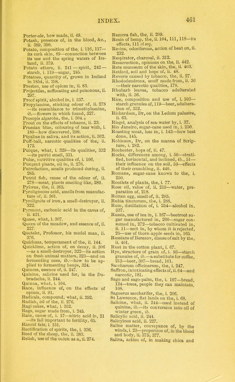 Porter-ale, liow made, ii. 49. Potasli, presence of, in the blood, &c., ii. 389, 390. Potato, composition of the, i. 116, 117— its cork skin, 89—connection between its use and tlie spring waters of Ire- land, ii. 379. Potato ethers, ii. 241 —spirit, 242— starch, i. 119—sugar, 245. Potatoes, quantity of, grown in Ireland in 1854, ii. 398. Preston, use of opium in, ii. 83. Projectiles, suffocating and poisonous, ii. 297. Proof spirit, alcohol in, i. 337. Propylamine, stinking odour of, ii. 278 —its resemblance to trimethylamine, ib.—flowers in which found, 327. Prosopis algaroba, the, i. 304. i) Prout on the effects of tobacco, ii. 23. Prussian blue, colouring of teas with, i. 180—how discovered, 290. Ptyalinein saliva, and its action, ii. 362. Puff-ball, narcotic qualities of the, ii. 172. Pulque, what, i. 329—its qualities, 332 —its putrid smell, 331. Pulse, nutritive qualities of, i. 106. Pungent plants, oil in, ii. 276. Putrefaction, smells produced during, ii. 285. Putrid fish, cause of the odour of, ii. 278—meat, plants smelling like, 280. Pylorus, the, ii. 365. Pyroligneous acid, smells from manufac- ture of, ii. 301. Pyrolignite of iron, a smell-destroyer, ii. 322. Pvrmont, carbonic acid in the caves of, ii. 421. Quass, what, i. 307. Queen of the meadow, and essence of, ii. 227. Quetelet, Professor, his model man, ii. 376. Quichuas, temperament of the, ii. 144. Quicklime, action of, on decay, ii. 306 —as a smell-destroyer, 322—its action on fresh animal matters, 323—and on fermenting ones, ib.—how to be ap- plied to fermenting heaps, 324. Quinces, essence of, ii. 247. Quinine, salicine used for, in the Do- brudscha, ii. 244. Quinoa, what, i. 104. Race, influence of, on the effects of opium, ii. 91. Radicals, compound, what, ii. 292. Radish, oil of the, ii. 276. Ragi cakes, what, i. 352. Rags, sugar made from, i. 245. Rain, cause of, i. 17—nitric acid in, 21 —its fall important to fertility, 65. Rancid fats, i. 151. Rectiflcation of spirits, the, i. 336. Reed of the sheep, the, ii. 383. Relish, use of the onion as a, ii. 274. Reniora fish, the, ii. 209. Resin of hemp, the, ii. 104, 111, 118—its effects. Ill t'i*eg. Resins, odoriferous, action of heat on, ii. 232. Respirator, charcoal, ii. 312. Resurrection, opinions on the, ii. 442. Rete mucosura of the skin, the, ii. 403. Retford, soil and hops of, ii. 48. Reverie caused by tobacco, the, ii. 27. Rhododendrons, snuff made from, ii. 36 —their narcotic qualities, 178. Rhubarb leaves, tobacco adulterated with, ii. 36. Rice, composition and use of, i. 103— starch gi-anules of, 119—beer, adultera- tion of, 352. Richardson, Dr, on the Ledum palustre, ii. 63. Riegel, analysis of sea-water by, i. 37. Rio Janeiro, sugar-cane used in, i. 250. Roasting meat, loss in, i. 143—how best done, 145. Robhison, Dr, on the manna of Scrip- ture, i. 282. Rochester, hops of, ii. 47. Rocks, differences among, i. 50—strati- tied, horizontal, and inclined, ib.. 51— their influence on the soil, 59—effects of their crumbling, ii. 440. Romans, sugar-cane known to the, i. 250. Rootlets of plants, the, i. 77. Rose oil, value of, ii. 219—water, pre- paration of, 218. Rotten egg, smell of, ii. 285. Rubia tinctorum, the, i. 288. Rum, distillation of, i. 254—alcohol in, 337. Russia, use of tea in, i. 167—beetroot su- gar manufactured in, 260—sugar con- sumed in, 272—tobacco cultivated in, ii. 11—sect in, by whom it is rejected, 25—use of thorn-apple seeds in, 165. Russians of Berezov, disuse of salt by the, ii. 401. Rust in the cotton plant, i. 67. Rye, structure of grain of, i. 95—starch granules of, ib.—a substitute for coffee, 213—beer, 307—bread, 101. Saccharum officinarum, the, i. 247. Saffron, into.xicating effects of, ii. 64—and narcotic, 181. Sago and sago-palm, the, i. 107—bread, 124—trees, people they can maintain, 108. Saguerus saccharifer, the, i. 266. St Lawrence, flat l.mds on the, i. 68. Salicine, what, ii. 244—used instead of quinine, i6.—its conversion into oil of winter green, ib. Salicylic acid, ii. 244. Salicylous acid, ii. 227. Saline matter, conveyance of, by the winds, i. 23—proportion of, in the blood and body, ii. 375, 377. Saliva, action of, in making chica and