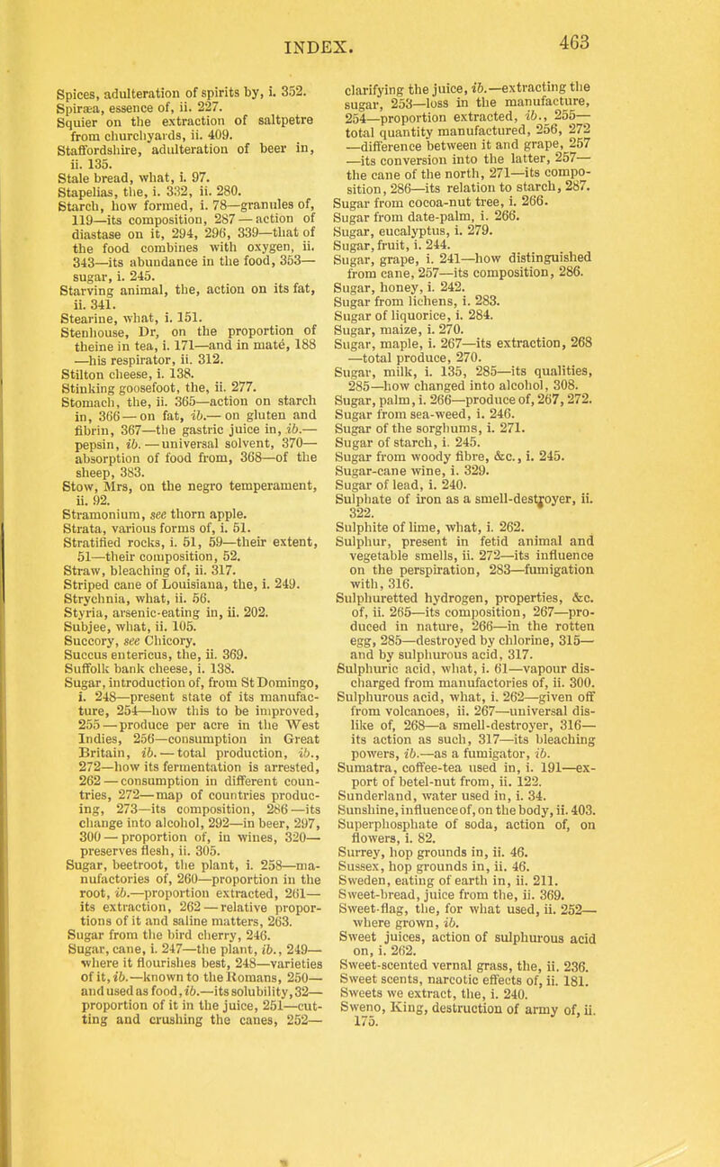 Spices, adulteration of spirits by, i. 352. Spirasu, essence of, ii. 227. Squier on the extraction of saltpetre from cliurcliyaids, ii. 409. Staffordshire, adulteration of beer in, ii. 135. Stale bread, what, i. 97. Stapelias, the, i. 332, ii. 280. Starch, how formed, i. 78—grannies of, 119—its composition, 287 —action of diastase on it, 294, 296, 339—that of the food combines with oxygen, ii. 343—its abundance in the food, 353— sugar, i. 245. Starving animal, the, action on its fat, ii. 341. Stearine, what, i. 151. Stenhouse, Dr, on the proportion of theine in tea, i. 171—and in mate, 188 —his respirator, ii. 312. Stilton cheese, i. 138. Stinking goosefoot, the, ii. 277. Stomacli, the, ii. 365—action on starch in, 366 —on fat, ih.— on gluten and fibrin, 367—the gastric juice in, ib.— pepsin, ib.—universal solvent, 370— absorption of food from, 368—of the sheep, 383. Stow, Mrs, on the negro temperament, ii. 92. Stramonium, see thorn apple. Strata, various forms of, i. 51. Stratified rocks, i. 51, 59—their extent, 51—their composition, 52. Straw, bleaching of, ii. 317. Striped cane of Louisiana, the, i. 249. Strychnia, what, ii. .56. Styria, arsenic-eating in, ii. 202. Subjee, what, ii. 105. Succory, see Chicory. Succus entericus, the, ii. 369. Suffolk bank cheese, i. 138. Sugar, introduction of, from St Domingo, i. 248—present state of its manufac- ture, 254—how this to be improved, 255—produce per acre in the West Indies, 256—consumption in Great Britain, ib. — total production, i,';., 272—how its fermentation is arrested, 262 — consumption in different coun- tries, 272—map of countries produc- ing, 273—its composition, 286—its change into alcohol, 292—in beer, 297, 300 — proportion of, in wines, 320— preserves flesh, ii. 305. Sugar, beetroot, the plant, i. 258—ma- nufactories of, 260—proportion in the root, ib.—proportion extracted, 261— its extraction, 262 — relative propor- tions of it and saline matters, 263. Sugar from the bird cherry, 246. Sugar, cane, i. 247—the plant, ib., 249— where it flourishes best, 248—varieties ofit,i6.—known to the Romans, 250— and used as food, ib.—its solubility, 32— proportion of it in the juice, 251—cut- ting and crushing the canes, 252— clarifying the juice, i6.—extracting the sugar, 253—loss in the manufacture, 254—proportion extracted, ib., 255— total quantity manufactured, 256, 272 —difference between it and grape, 257 —its conversion into the latter, 257— the cane of the north, 271—its compo- sition, 286—its relation to starch, 287. Sugar from cocoa-nut tree, i. 266. Sugar from date-palm, i. 266. Sugar, eucalyptus, 1. 279. Sugar, fruit, i. 244. Sugar, grape, i. 241—how distinguished from cane, 257—its composition, 286. Sugar, honey, i. 242. Sugar from lichens, i. 283. Sugar of liquorice, i. 284. Sugar, maize, i. 270. Sugar, maple, i. 267—its extraction, 268 —total produce, 270. Sugar, milk, 1. 135, 285—its qualities, 285—how changed into alcohol, 308. Sugar, palm, i. 266—produce of, 267,272. Sugar from sea-weed, i. 246. Sugar of the sorghums, i. 271. Sugar of starch, i. 245. Sugar from woody fibre, &c., i. 245. Sugar-cane wine, i. 329. Sugar of lead, i. 240. Sulphate of iron as a smell-destroyer, ii. 322. Sulphite of lime, what, i. 262. Sulphur, present in fetid animal and vegetable smells, ii. 272—its influence on the perspii'ation, 283—fumigation with, 316. Sulphuretted hydrogen, properties, &c. of, ii. 265—its composition, 267—pro- duced in nature, 266—in the rotten egg, 285—destroyed by chlorine, 315— and by sulphurous acid, 317. Sulphuric acid, what, i. 61—vapour dis- charged from manufactories of, ii. 300. Sulphurous acid, what, i. 262—given off from volcanoes, ii. 267—universal dis- like of, 268—a smell-destroyer, 316— its action as such, 317—its bleaching powers, ib.—as a fumigator, ib. Sumatra, coftee-tea used in, i. 191—ex- port of betel-nut from, ii. 122. Sunderland, water used in, i. 34. Sunshine, influenceof, on the body, ii. 403. Superphosphate of soda, action of, on flowers, i. 82. Surrey, hop grounds in, ii. 46. Sussex, hop grounds in, ii. 46. Sweden, eating of earth in, ii. 211. Sweet-bread, juice from the, ii. 369. Sweet-flag, the, for what used, ii. 252— where grown, ib. Sweet juices, action of sulphurous acid on, i. 262. Sweet-scented vernal grass, the, ii. 236. Sweet scents, narcotic effects of, ii. 181. Sweets we extract, the, i. 240. Sweno, King, destruction of army of, ii.