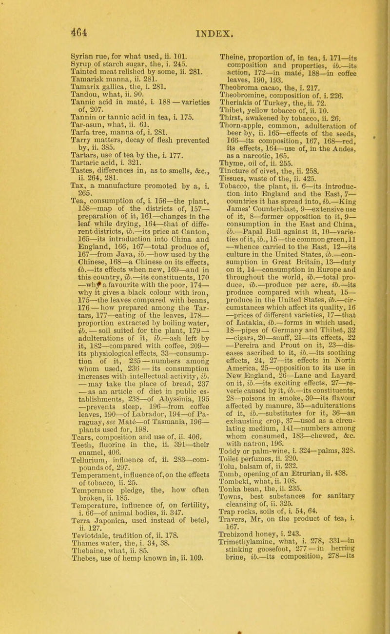 Syrian rue, for what used, ii. 101. Synip of starch sugar, the, i. 245. Tainted meat relislied by some, ii. 281. Tamarisk manna, ii. 281. Tamarix gallica, tlie, i. 281. Tandou, what, ii. 90. Tannic acid in mat^, i. 188—varieties of, 207. Tannin or tannic acid in tea, i. 175. Tar-asun, wliat, ii. 61. Tarfa tree, manna of, i. 281. Tarry matters, decay of flesh prevented by, ii. 385. Tartars, use of tea by the, i. 177. Tartaric acid, i. 321. Tastes, differences in, as to smells, &c., ii. 264, 281. Tax, a manufacture promoted by a, i. 265. Tea, consumption of, i. 156—the plant, 158—map of the districts of, 157—■ preparation of it, 161—changes in the leaf while drying, 164—that of diffe- rent districts, ib.—its price at Canton, 165—its introduction into China and England, 166, 167—total produce of, 167—from Java, ib.—how used bytlie Chinese, 168—a Chinese on its effects, t6.—its effects when new, 169—and in this country, ib.—its constituents, 170 •—wh^ a favourite with the poor, 174— why it gives a black colour with iron, 175—the leaves compared with beans, 176 — how prepared among the Tar- tars, 177—eating of the leaves, 178— proportion extracted by boiling water, ib. — soil suited for the plant, 179 — adulterations of it, ib.—ash left by it, 182—compared with coffee, 209— its physiological effects, 33—consump- tion of it, 235 — numbers among whom used, 236 — its consumption increases with intellectual activity, ib. — may take the place of bread, 237 — as an article of diet in public es- tablishments, 238—of Abyssinia, 195 —prevents sleep, 196—from coffee leaves, 190—of Labrador, 194—of Pa- raguay, see Mat6—of Tasmania, 196— plants used for, 198. Tears, composition and use of, ii. 406. Teeth, fluorine in the, ii. 391—their enamel, 406. Tellurium, influence of, ii. 283—com- pounds of, 297. Temperament, influence of,on the effects of tobacco, ii. 25. Temperance pledge, the, how often broken, ii. 185. Temperature, influence of, on fertility, i. 66—of animal bodies, ii. 347. Terra Japonica, used instead of betel, ii. 127. Teviotdale, tradition of, ii. 178. Thames water, the, i. 34, 38. Tliebaine, what, ii. 85. Thebes, use of hemp known in, ii. 109. Theine, proportion of, in t«a, I. 171—its composition and properties, ib.—its action, 172—in mati5, 188—in coffee leaves, 190, 193. Theobroma cacao, the, i. 217. Theobromine, composition of, i. 226. Theriakis of Turkey, the, ii. 72. Thibet, yellow tobacco of, ii. 10. Thirst, awakened by tobacco, ii. 26. Thorn-apple, common, adulteration of beer by, ii. 165—effects of the seeds, 166—its composition, 167, 168—red, its effects, 164—use of, in the Andes, as a narcotic, 165. Thyme, oil of, ii. 255. Tincture of civet, the, ii. 258. Tissues, waste of the, ii. 42.5. Tobacco, the plant, ii. 6—its introduc- tion into England and the East, 7— countries it has spread into, ib.—King James' Counterblast, 9—extensive use of it, 8—former opposition to it, 9— consumption in the East and China, ib.—Papal Bull against it, 10—varie- ties of it, ib., 15—the common green, 11 —whence carried to the East, 12—its culture in the United States, ib.—con- sumption in Great Britain, 13—duty on it, 14—consumption in Europe and throughout the world, ib.—total pro- duce, ib.—produce per acre, ib.—its produce compared with wheat, 15— produce in the United States, ib.—cir- cumstances which affect its quality, 16 —prices of different varieties, 17—that of Latakia, ib.— forms in which used, 18—pipes of Germany and Thibet, 32 —cigars, 20—simff, 21—its effects, 22 —Pereira and Prout on it, 23—dis- eases ascribed to it, ib.—its soothing effects, 24, 27—its effects in North America, 25—opposition to its use in New England, 26—Lane and Layard on it, ib.—its exciting effects, 27—re- verie caused by it, ib.—its constituents, 28—poisons in smoke, 30—its flavour affected by manure, 35—adulterations of it, ib.—substitutes for it, 36—an exhausting crop, 37—used as a circu- lating medium, 141—numbers among whom consumed, 183—chewed, &c. with natron, 196. Toddy or palm-wine, i. 324—palms, 328. Toilet perfumes, ii. 220. Tolu, balsam of, ii. 232. Tomb, opening of an Etrurian, ii. 438. Tombeki, what, ii. 108. Tonka bean, the, ii. 235. Towns, best substances for sanitary cleansing of, ii. 325. Trap rocks, soils of, i. 54, 64. Travers, Mr, on the product of tea, i. 167. Trebizond honey, i. 243. Trimetliylamine, what, i. 278, 331—in stinking goosefoot, 277 —in herring brine, ib.—its composition, 278—its