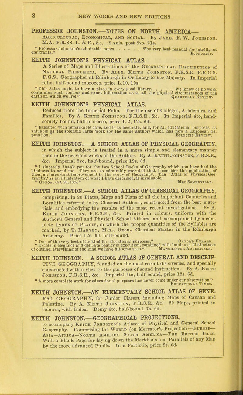 PROFESSOR JOHNSTON.—NOTES ON NORTH AMERICA— AaniCDLTnnAL, Economical, and Social. By James F. AV. JonNSTON, M.A. F.R.SS. L. & E., &c. 2 vols, post 8vo, 21s.  Professor Johnston's admirable notes Tho very best manual for Intelligent emigrants. EcOKomsr. KEITH JOHNSTON'S PHYSICAL ATLAS. A Series of Maps and Illustrations of the Geogeaphical DiSTKiBnTioN of Nathkal PnENOMENA. By Alex. Keith Johnston, F.R.S.E. F.R.G.S. F.G.S., Geographer at Edinburgh in Ordinary to her Majesty. In Imperial folio, half-bound morocco, price L.IO, 10s.  This Atlas ought to have a place in every good library We know of no work containing such copious and exact information as to all the physical circumstances of the earth on which we live. QoABTEaLT Review. KEITH JOHNSTON'S PHYSICAL ATLAS. Reduced from the Imperial Folio. For the use of Colleges, Academies, and Families. By A. Keith Johnston, F.R.S.E., &c. In Imperial 4to, hand- somely bound, half-roorocco, price L.2, 12s. 6d. Executed with remarltable care, and is as accurate, and, for all educational purposes, as valuable as the splendid large work (by the same author) which has now a European re- putation. Eclectic Eeview. KEITH JOHNSTON.—^A SCHOOL ATLAS OF PHYSICAL GEOGRAPHY, in which the subject is treated in a more simple and elementary manner than in the previous works of the Author. By A. Keith Johnston, F.R.S.E., &c. Imperial 8vo, half-bound, price 12s. 6d. I sincerely thank you for the two School Books of Geography which vou have had the kindness to send me. They are so admirably executed that I consider the publication of them an important improvement in the study of Geography. The ' Atlas of Physical Geo- graphy,' as an illustration of what I have described. Is invaluable.  GE.NOi, Oct. 29, 1852. Mrs Somehville. KEITH JOHNSTON.—A SCHOOL ATLAS OF CLASSICAL GEOGRAPHY, comprising, in 20 Plates, Maps and Plans of all the important Countries and Localities referred to by Classical Authors, constructed from the best mate- rials, and embodying the results of the most recent investigations. By A. Keith Johnston, F.R.S.E., &c. Printed in colours, uniform with the Author's General and Physical School Atlases, and accompanied by a com- plete Index of Places, in which the proper quantities of the Syllables are marked, by T. Hakvet, M.A., Oxon., Classical Master in the Edinburgh Academy. Price 12s. Gd. half-bound.  One of the very best of its kind for educational purposes. Oxrono Hehai,d. Excels in elegance and delicate beauty of execution, combined with luminous distinctness of outline, everything of the kind we have hitherto seen. ■ Manchester Advertiser. KEITH JOHNSTON.—A SCHOOL ATLAS OF GENERAL AND DESCRIP- TIVE GEOGRAPHY, founded on the most recent discoveries, and specially constructed with a view to the purposes of sound instruction. By A. Keith Johnston, F.R.S.E., &c. Imperial 4to, half-bound, price 12s. 6d. *' A more complete work for educational purposes has never come under our observation.' Eddcational Times. KEITH JOHNSTON.—AN ELEMENTARY SCHOOL ATLAS OF GENE- RAL GEOGRAPHY, for Junior Classes, including Maps of Canaan and Palestine. By A. Keith Johnston, F.R.S.E., kc. 20 Maps, printed in colours, with Index. Demy 4to, half-bound, 7s. Gd. KEITH JOHNSTON.—GEOGRAPHICAL PROJECTIONS, to accompany Keith Johnston's Atla.ses of Physical and General School Geography. Comprising the Wokld (on Mercator's Projection)—Edkope— Asia-Africa—Nokth America—South America—The British Isles. With a Blank Page for laying down the Meridians and Parallels of any Map by the more advanced Pupils. In a Portfolio, price 2s. Gd.