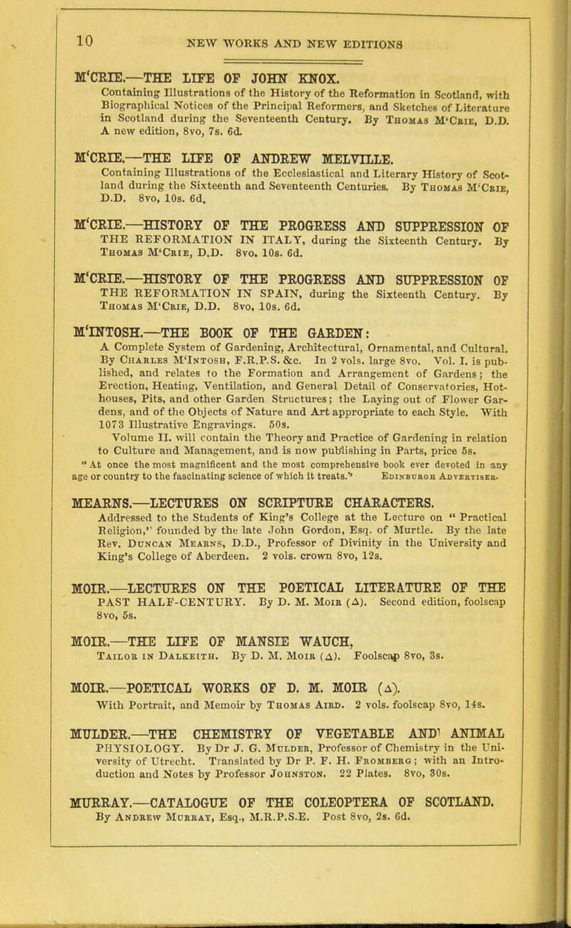 M'CEIE.—THE IIFE OF JOHIT KNOX. Containing Illustrations of the History of the Reformation in Scotland, with Biographical Notices of the Principal Reformers, and Sketches of Literature in Scotland during the Seventeenth Century. By Thomas M'Ceie, D.D. A new edition, 8vo, 7s. 6d. M'CRIE.—THE LIFE OF AITDEEW MELVILLE. Containing Illustrations of the Ecclesiastical and Literary History of Scot- land during the Sixteenth and Seventeenth Centuries. By Thomas M'Ceie, D.D. 8vo, lOs. 6d. M'CRIE.—HISTORY OF THE PROGRESS AND SUPPRESSION OF THE REFORMATION IN ITALY, during the Sixteenth Century. By Thomas M'Ceie, D.D. 8vo. lOs. 6d. M'CRIE.—HISTORY OF THE PROGRESS AND SUPPRESSION OF THE REFORMATION IN SPAIN, during the Sixteenth Century. By Thomas M'Ceie, D.D. 8vo, 10s. 6d. M'INTOSH.—THE BOOK OF THE GARDEN: A Complete System of Gardening, Architectural, Ornamental, and Cultural. By Chakles M'Intosh, F.R.P.S. &c. In 2 vols, large 8vo. Vol. I. is pub- lished, and relates to the Formation and Arrangement of Gardens; the Erection, Heating, Ventilation, and General Detail of Conservatories, Hot- houses, Pits, and other Garden Structures; the Laying out of Flower Gar- dens, and of the Objects of Nature and Art appropriate to each Style. With 1073 Illustrative Engravings. 50s. Volume II. will contain the Theory and Practice of Gardening in relation to Culture and Management, and is now publishing in Parts, price 5s. •* At once the most magnificent and the most comprehensive book ever devoted in any age or country to the fascinating science of which it treats.'* EDiNBuaoH Aovehtiseb. MEARNS.—^LECTURES ON SCRIPTURE CHARACTERS. Addressed to the Students of King's College at the Lecture on  Practical Religion, founded by the late John Gordon, Esq. of Murtle. By the late Rev. Duncan Meahns, D.D., Professor of Divinity in the University and King's College of Aberdeen. 2 vols, crown 8vo, 12s. MOIR.—^LECTURES ON THE POETICAL LITERATURE OF THE PAST HALF-CENTURY. By D. M. Moie (A). Second edition, foolscap 8vo, 5s. MOIR.—THE LIFE OP MANSIE WAUCH, Tailoe in Dalkeith. By D. M. Moie (a). Foolscap 8vo, 3s. MOIR.—POETICAL WORKS OF D. M. MOIR (a). With Portrait, and Memoir by Thomas Aied. 2 vols, foolscap 8vo, 14s. MULDER.—THE CHEMISTRY OF VEGETABLE AND1 ANIMAL PHYSIOLOGY. By Dr J. G. Mulder, Professor of Chemistry in the Uni- versity of Utrecht. Translated by Dr P. F. H. Frombeeo ; with an Intro- duction and Notes by Professor Johnston. 22 Plates. 8vo, 30s. MURRAY.—CATALOGUE OF THE COLEOPTERA OF SCOTLAND. By Andrew Mureat, Esq., M.R.P.S.E. Post 8vo, 2s. 6d.