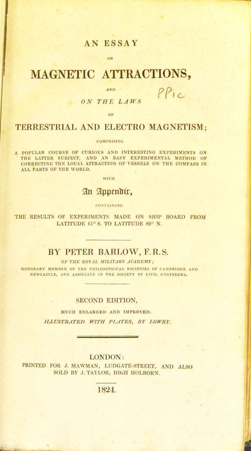 AN ESSAY ON MAGNETIC ATTRACTIONS, AND ON THE LAWS OF TERRESTRIAL AND ELECTRO MAGNETISM; COMPRISING A POPULAR COURSE OF CURIOUS AND INTERESTING EXPERIMENTS ON THE LATTER SUBJECT, AND AN EASY EXPERIMENTAL METHOD OF CORRECTING THE LOCAL ATTRACTION OF VESSELS ON THE COMPASS IN ALL PARTS OF THE WORLD. WITH CONTAINING THE RESULTS OF EXPERIMENTS MADE ON SHIP BOARD FROM LATITUDE 61° S. TO LATITUDE 80° N. BY PETER BARLOW, F.R.S. OF THE ROYAL MILITARY ACADEMY; HONOHARY MEMBER OF THE PHILOSOPHICAL SOCIETIES OF CAMBRIDGE AND NEWCASTLE, AND ASSOCIATE IN THE SOCIETY OP CIVIL ENGINEERS. SECOND EDITION, MUCH ENLARGED AND IMPROVED. ILLUSTRATED WITH PLATES, BY LOWRY. LONDON: PRINTED FOR J. MAWMAN, LUDGATE-STREET, AND ALSO SOLD BY J. TAYLOR, HIGH HOLBORN. 1824.