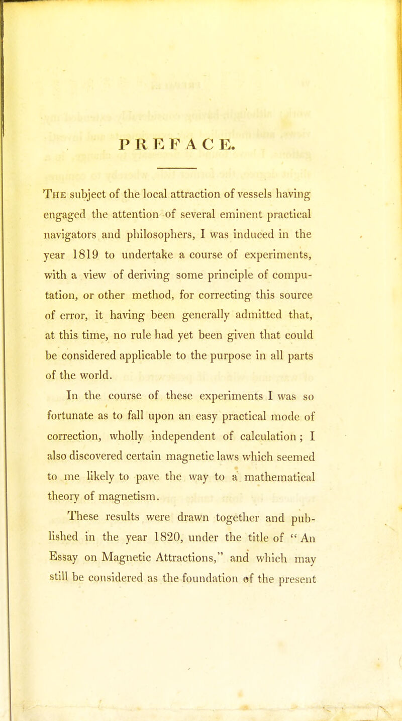 PREFACE The subject of the local attraction of vessels having engaged the attention of several eminent practical navigators and philosophers, I was induced in the year 1819 to undertake a course of experiments, with a view of deriving some principle of compu- tation, or other method, for correcting this source of error, it having been generally admitted that, at this time, no rule had yet been given that could be considered applicable to the purpose in all parts of the world. In the course of these experiments I was so fortunate as to fall upon an easy practical mode of correction, wholly independent of calculation; I also discovered certain magnetic laws which seemed to me Ukely to pave the way to a mathematical theory of magnetism. These results were drawn together and pub- Hshed in the year 1820, under the title of An Essay on Magnetic Attractions, and which may still be considered as the foundation of the present