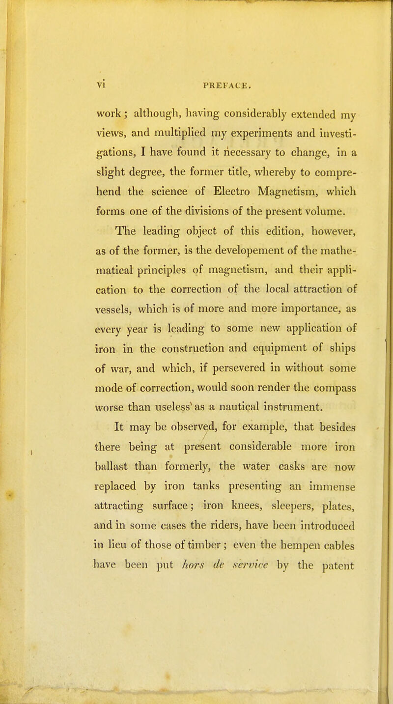 work; altliough, having considerably extended my views, and multiplied my experiments and investi- gations, I have found it necessary to change, in a slight degree, the former title, whereby to compre- hend the science of Electro Magnetism, which forms one of the divisions of the present volume. The leading object of this edition, however, as of the former, is the developement of the mathe- matical principles of magnetism, and their appli- cation to the correction of the local attraction of vessels, which is of more and more importance, as every year is leading to some new application of iron in the construction and equipment of ships of war, and which, if persevered in without some mode of correction, would soon render the compass worse than useless^ as a nautical instrument. It may be observed, for example, that besides there being at present considerable more iron ballast than formerly, the water casks are now replaced by iron tanks presenting an immense attracting surface; iron knees, sleepers, plates, and in some cases the riders, have been introduced in lieu of those of timber; even the hempen cables have been put hors de ,s-ervicc by the patent