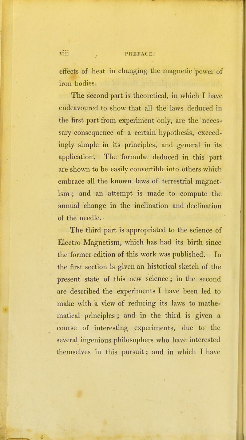 via J PREFACE. effects of heat in changing the magnetic power of iron bodies. The second part is theoretical, in which I have endeavoured to show that all the laws deduced in the first part from experiment only, are the neces- saiy consequence of a certain hypothesis, exceed- ingly simple in its principles, and general in its application. The formulae deduced in this part are shown to be easily convertible into others which embrace all the known laws of terrestrial magnet- ism and an attempt is made to compute the annual change in the inclination and declination of the needle. The third part is appropriated to the science of Electro Magnetism, which has had its birth since the former edition of this work was published. In the first section is given an historical sketch of the present state of this new science; in the second are described the experiments I have been led to make with a view of reducing its laws to mathe- matical principles ; and in the third is given a course of interesting experiments, due to the several ingenious philosophers who have interested