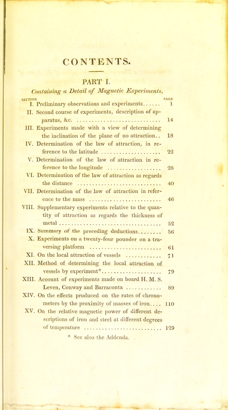 CONTENTS. PART I. Containing a Detail of Magnetic Experi^nents. SECTION _ TAGE I. Preliminary observations and experiments 1 II. Second course of experiments, description of ap- paratus, &c 14 in. Experiments made with a view of determining the inclination of the plane of no attraction.. 18 IV. Determination of the law of attraction, in re- ference to the latitude 22 V. Determination of the law of attraction in re- ference to the longitude 28 VI. Determination of the law of attraction as regards the distance 40 VII. Determination of the law of attraction in refer- ence to the mass 46 VIII. Supplementary experiments relative to the quan- tity of attraction as regards the thickness of metal 52 IX. Summary of the preceding deductions 56 X. Experiments on a twenty-four pounder on a tra- versing platform 61 XI. On the local attraction of vessels 71 XII. Method of determining the local attraction of vessels by experiment* 79 XIII, Account of experiments made on board H. M. S. Leven, Conway and Barraconta 89 XIV. On the effects produced on the rates of chrono- meters by the proximity of masses of iron.... 110 XV. On the relative magnetic power of different de- scriptions of iron and steel at different degrees of temperature 129 * Sec also the Addenda. ,