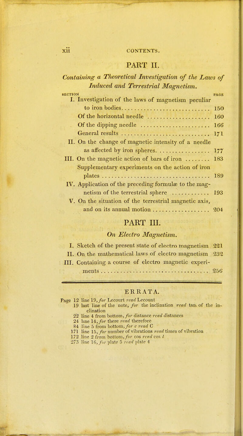 PART II. Containing a Theoretical Investigation of the Laws of Induced and Terrestrial Magnetism. SECTION PAOE I. Investigation of the laws of magnetism peculiar to iron bodies 150 Of the horizontal needle 160 Of the dipping needle ] 66 General results 171 II. On the change of magnetic intensity of a needle as affected by iron spheres 177 III. On the magnetic action of bars of iron 183 Supplementary experiments on the action of iron plates 189 IV. Application of the preceding formulae to the mag- netism of the terrestrial sphere 193 V. On the situation of the terrestrial magnetic axis, and on its annual motion 204 PART III. On Electro Magnetism. I. Sketch of the present state of electro magnetism 221 II. On the mathematical laws of electro magnetism 332 III. Containing a course of electro magnetic experi- ments 256 ERRATA. Page 12 line 19,/or Lecourt rearfLecount 19 last Ime of the note, for the inclination read tan. of the in- clination 22 line 4 from bottom,/or distance read distances 24 line 14,/or there read therefore 84 line 5 from bottom,/or c read C 171 line 15, /or number of vibrations read times of vibration 172 line 2 from bottom,/or cos read cos /