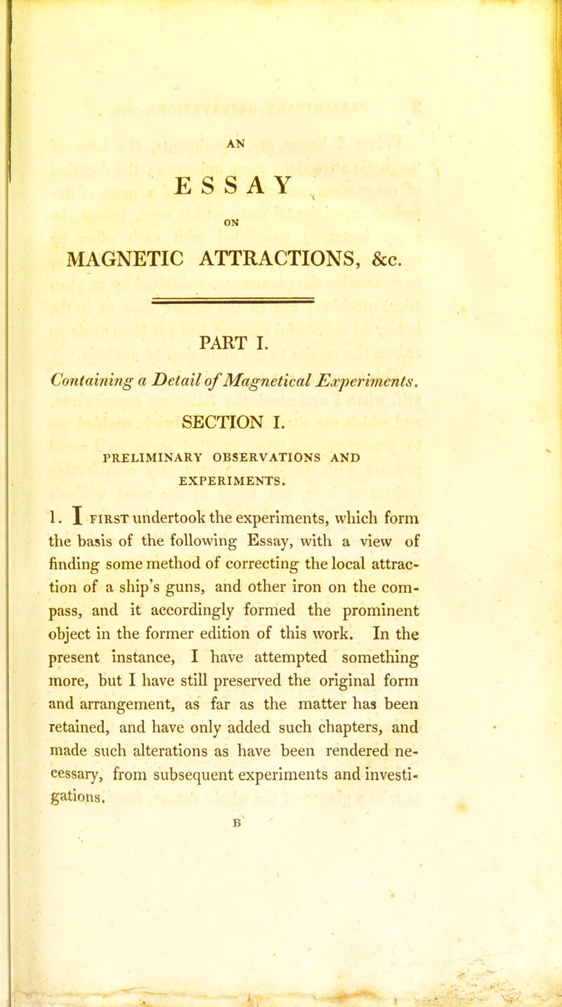 AN ESSAY ON MAGNETIC ATTRACTIONS, &c. PART I. Contahimg a Detail of Magnetic al Experiments. SECTION 1. PRELIMINARY OBSERVATIONS AND EXPERIMENTS. 1. I FIRST undertook the experiments, which form the basis of the following Essay, with a view of finding some method of correcting the local attrac- tion of a ship's guns, and other iron on the com- pass, and it accordingly formed the prominent object in the former edition of this work. In the present instance, I have attempted something more, but I have still preserved the original form and arrangement, as far as the matter has been retained, and have only added such chapters, and made such alterations as have been rendered ne- cessary, from subsequent experiments and investi- gations.