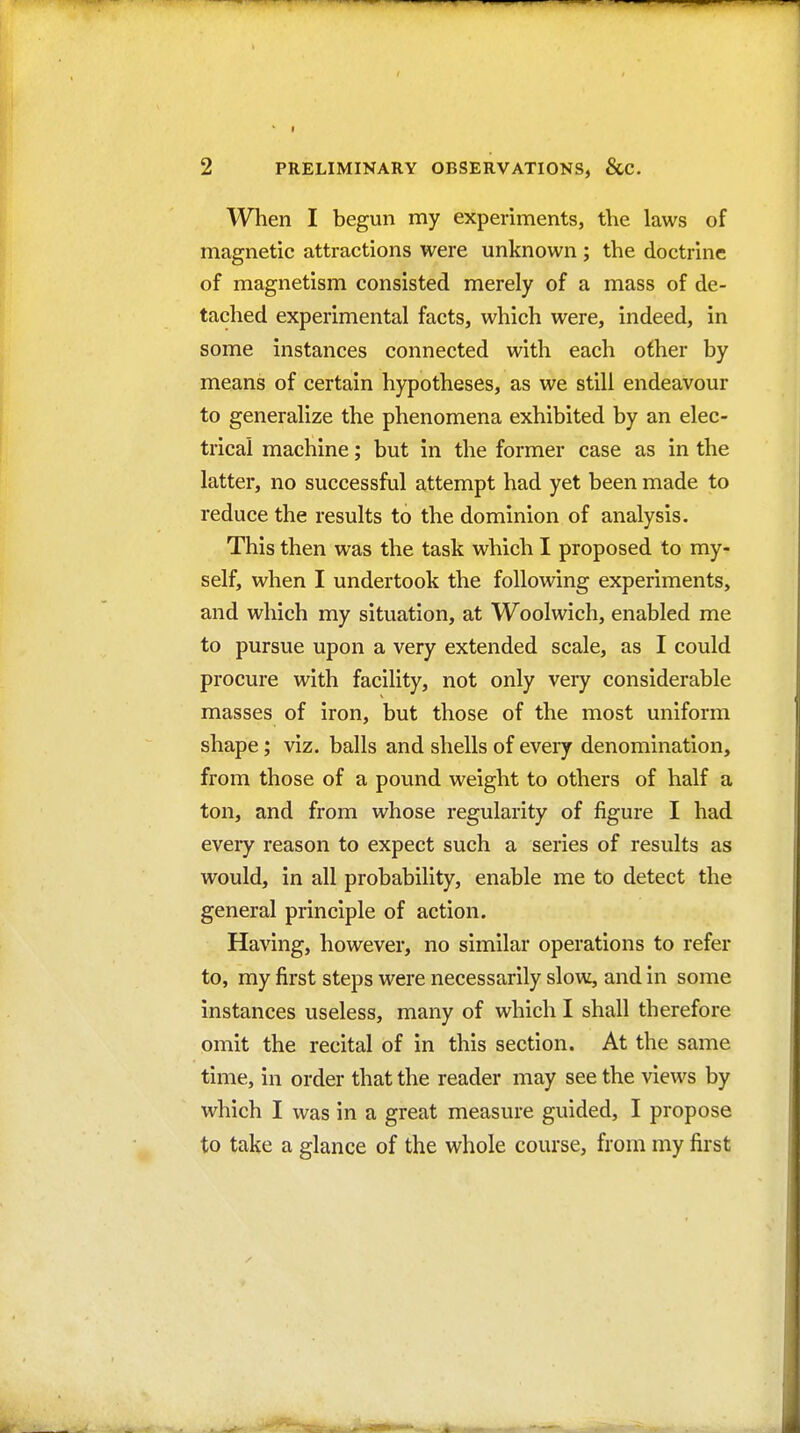 When I begun my experiments, the laws of magnetic attractions were unknown ; the doctrine of magnetism consisted merely of a mass of de- tached experimental facts, which were, indeed, in some instances connected with each other by means of certain hypotheses, as we still endeavour to generalize the phenomena exhibited by an elec- trical machine; but in the former case as in the latter, no successful attempt had yet been made to reduce the results to the dominion of analysis. This then was the task which I proposed to my- self, when I undertook the following experiments, and which my situation, at Woolwich, enabled me to pursue upon a very extended scale, as I could procure with facility, not only very considerable masses of iron, but those of the most uniform shape; viz. balls and shells of every denomination, from those of a pound weight to others of half a ton, and from whose regularity of figure I had every reason to expect such a series of results as would, in all probability, enable me to detect the general principle of action. Having, however, no similar operations to refer to, my first steps were necessarily slow, and in some instances useless, many of which I shall therefore omit the recital of in this section. At the same time, in order that the reader may see the views by which I was in a great measure guided, I propose to take a glance of the whole course, from my first