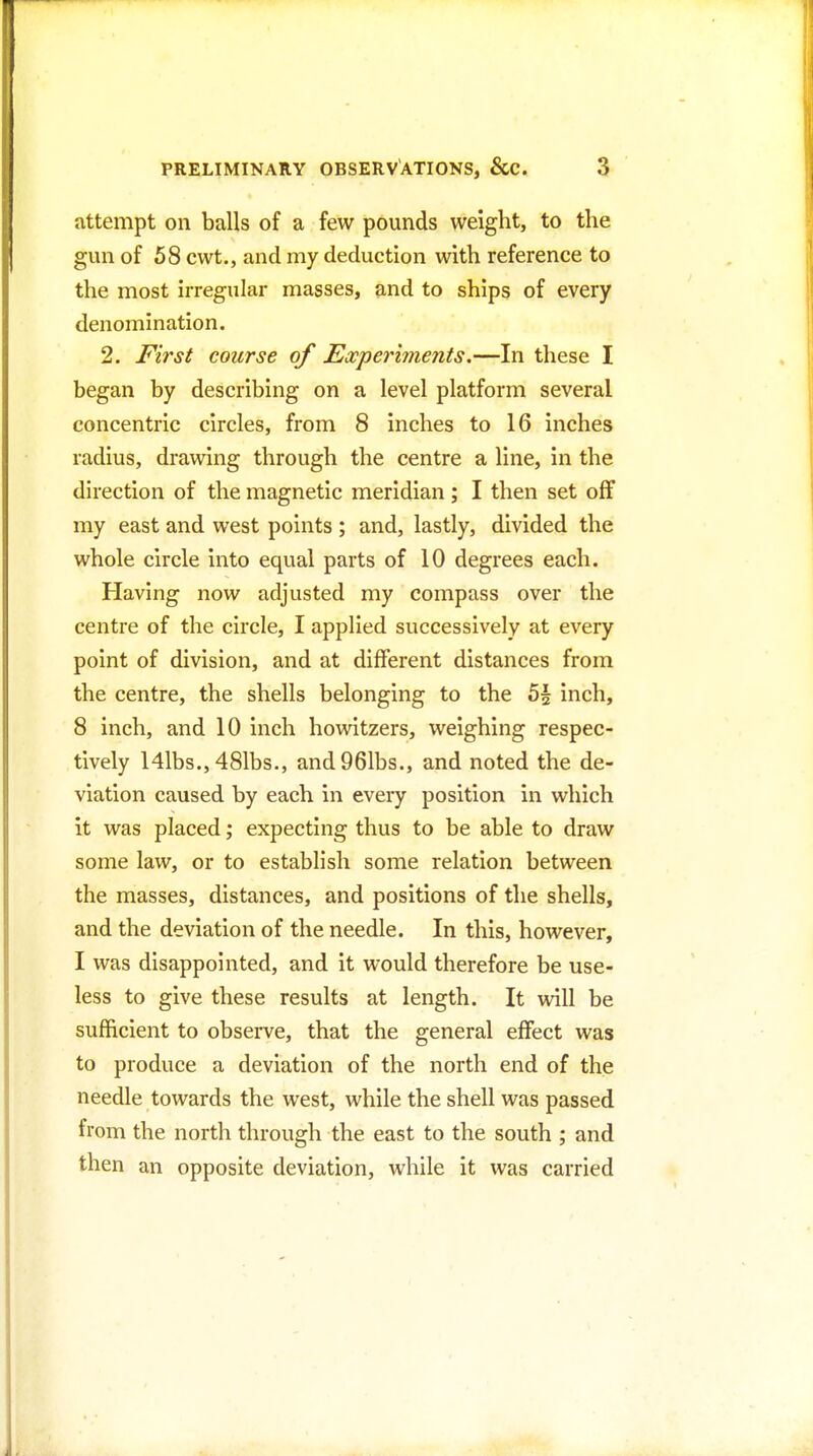 attempt on balls of a few pounds weight, to the gun of 58 cwt., and my deduction with reference to the most irregular masses, and to ships of every denomination. 2. First course of Experiments,—In these I began by describing on a level platform several concentric circles, from 8 inches to 16 inches radius, drawing through the centre a line, in the direction of the magnetic meridian; I then set off my east and west points ; and, lastly, divided the whole circle into equal parts of 10 degrees each. Having now adjusted my compass over the centre of the circle, I applied successively at every point of division, and at different distances from the centre, the shells belonging to the h\ inch, 8 inch, and 10 inch howitzers, weighing respec- tively 141bs., 481bs., and961bs., and noted the de- viation caused by each in every position in which it was placed; expecting thus to be able to draw some law, or to establish some relation between the masses, distances, and positions of the shells, and the deviation of the needle. In this, however, I was disappointed, and it would therefore be use- less to give these results at length. It will be sufficient to observe, that the general effect was to produce a deviation of the north end of the needle towards the west, while the shell was passed from the north through the east to the south ; and then an opposite deviation, while it was carried