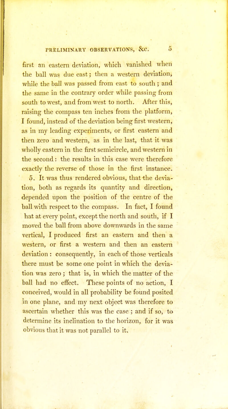 first an eastern deviation, which vanished when the ball was due east; then a western deviation^ while the ball was passed from east to south; and the same in the contrary order while passing from south to west, and from west to north. After this, raising the compass ten inches from the platform, I found, instead of the deviation being first western, as in my leading experiments, or first eastern and then Zero and western, as in the last, that it was wholly eastern in the first semicircle, and western in the second: the results in this case were therefore exactly the reverse of those in the first instance. 5. It was thus rendered obvious, that the devia- tion, both as regards its quantity and direction, depended upon the position of the centre of the ball with respect to the compass. In fact, I found hat at every point, except the north and south, if I moved the ball from above downwards in the same vertical, I produced first an eastern and then a western, or first a western and then an eastern deviation : consequently, in each of those verticals there must be some one point in which the devia- tion was zero ; that is, in which the matter of the ball had no effect. These points of no action, I conceived, would in all probability be found posited in one plane, and my next object was therefore to ascertain whether this was the case ; and if so, to determine its inclination to the horizon, for it was obvious that it was not parallel to it.