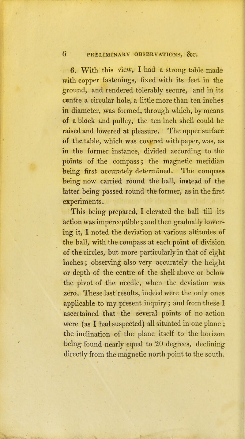 > 6. With this view, I had a strong table made with copper fastenings, fixed with its feet in the ground, and rendered tolerably secure, and in its centre a circular hole, a little more than ten inches in diameter, was formed, through which, by means of a block and pulley, the ten inch shell could be raised and lowered at pleasure. The upper surface of the table, which was covered with paper, was, as in the former instance, divided according to the points of the compass; the magnetic meridian being first accurately determined. The compass being now carried round the ball, instead of the latter being passed round the former, as in the first experiments. This being prepared, I elevated the ball till its action was imperceptible; and then gradually lower- ing it, I noted the deviation at various altitudes of the ball, with the compass at each point of division of the circles, but more particularly in that of eight inches ; observing also very accurately the height or depth of the centre of the shell above or below the pivot of the needle, when the deviation was zero. These last results, indeed were the only ones applicable to my present inquiry; and from these I ascertained that the several points of no action were (as I had suspected) all situated in one plane; the inclination of the plane itself to the horizon being found nearly equal to 20 degrees, declining directly from the magnetic north point to the south.