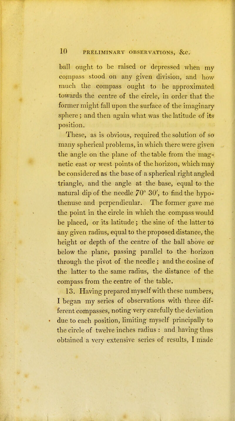 ball ought to be raised or depressed when my co;Tipass stood on any given division, and how much the compass ought to be approximated towards the centre of the circle, in order that the former might fall upon the surface of the imaginary sphere ; and then again what was the latitude of its position. These, as is obvious, required the solution of so many spherical problems, in which there were given the angle on the plane of the table from the mag- netic east or west points of the horizon, which may be considered as the base of a spherical right angled triangle, and the angle at the base, equal to the natural dip of the needle 70° 30', to find the hypo- thenuse and perpendicular. The former gave me the point in the circle in which the compass would be placed, or its latitude; the sine of the latter to any given radius, equal to the proposed distance, the height or depth of the centre of the ball above or below the plane, passing parallel to the horizon through the pivot of the needle ; and the cosine of the latter to the same radius, the distance of the compass from the centre of the table. 13. Having prepared myself with these numbers, I began my series of observations with three dif- ferent compasses, noting very carefully the deviation due to each position, limiting myself principally to the circle of twelve inches radius : and having thus obtained a very extensive series of results, I made