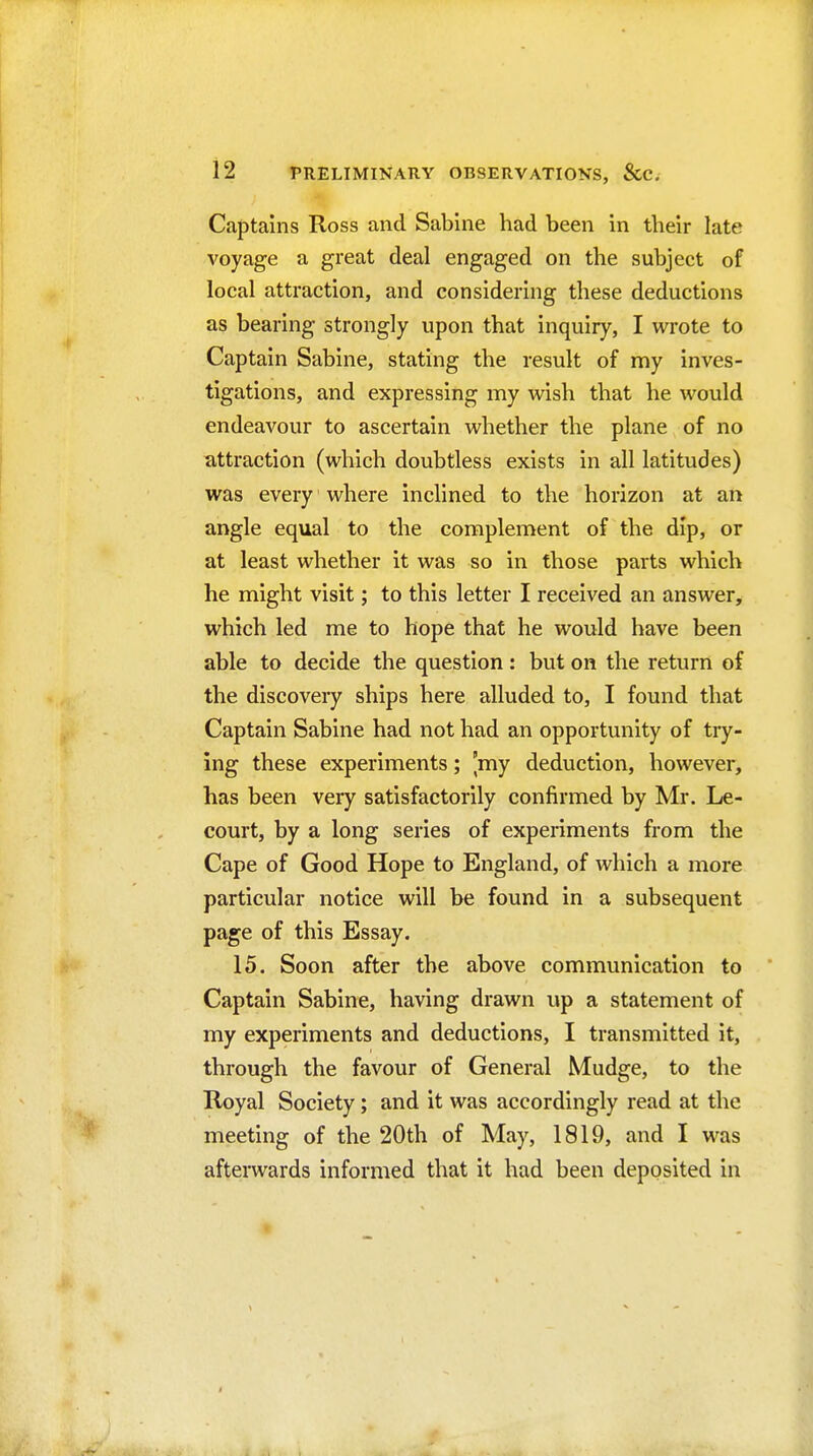 Captains Ross and Sabine had been in their late voyage a great deal engaged on the subject of local attraction, and considering these deductions as bearing strongly upon that inquiry, I wrote to Captain Sabine, stating the result of my inves- tigations, and expressing my wish that he would endeavour to ascertain whether the plane of no attraction (which doubtless exists in all latitudes) was every' where inclined to the horizon at an angle equal to the complement of the dip, or at least whether it was so in those parts which he might visit; to this letter I received an answer, which led me to hope that he would have been able to decide the question : but on the return of the discoveiy ships here alluded to, I found that Captain Sabine had not had an opportunity of try- ing these experiments; 'my deduction, however, has been very satisfactorily confirmed by Mr. Le- court, by a long series of experiments from the Cape of Good Hope to England, of which a more particular notice will be found in a subsequent page of this Essay. 15. Soon after the above communication to Captain Sabine, having drawn up a statement of my experiments and deductions, I transmitted it, through the favour of General Mudge, to the Royal Society; and it was accordingly read at the meeting of the 20th of May, 1819, and I was afterwards informed that it had been deposited in