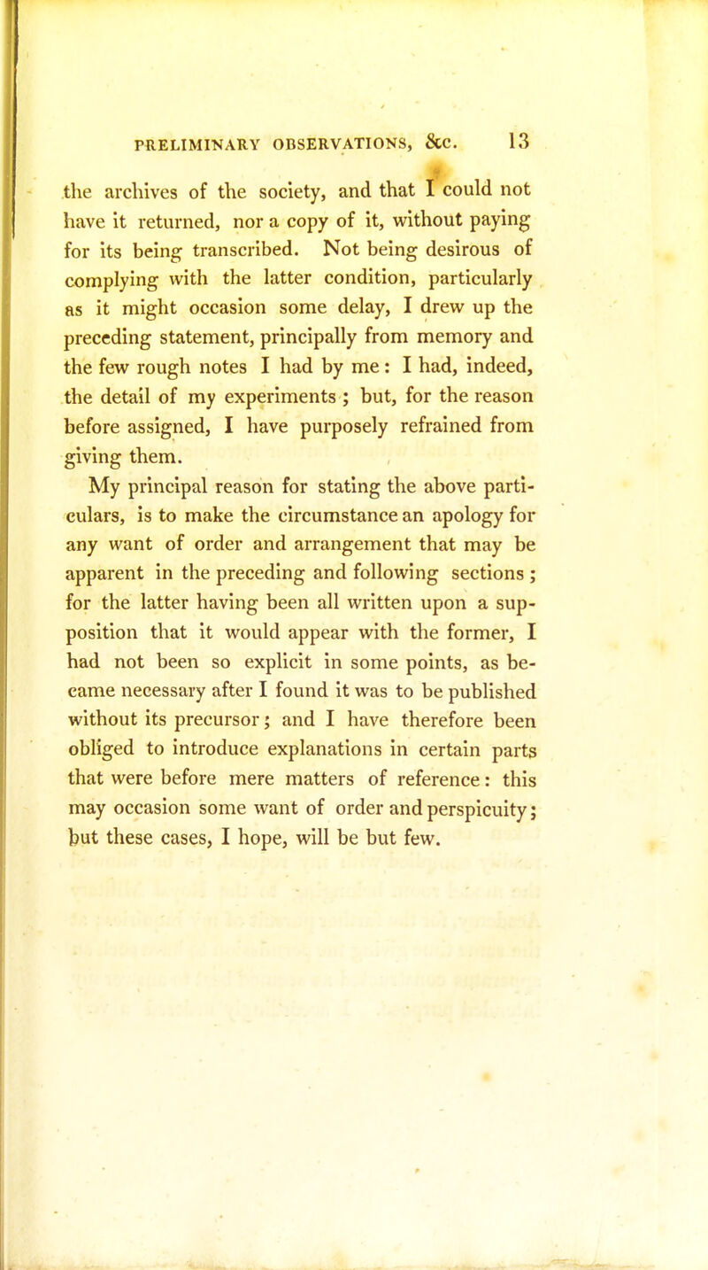 the archives of the society, and that I could not have it returned, nor a copy of it, without paying for its being transcribed. Not being desirous of complying with the latter condition, particularly as it might occasion some delay, I drew up the preceding statement, principally from memory and the few rough notes I had by me : I had, indeed, the detail of my experiments ; but, for the reason before assigned, I have purposely refrained from giving them. My principal reason for stating the above parti- culars, is to make the circumstance an apology for any want of order and arrangement that may be apparent in the preceding and following sections ; for the latter having been all written upon a sup- position that it would appear with the former, I had not been so explicit in some points, as be- came necessary after I found it was to be published without its precursor; and I have therefore been obliged to introduce explanations in certain parts that were before mere matters of reference: this may occasion some want of order and perspicuity j but these cases, I hope, will be but few.