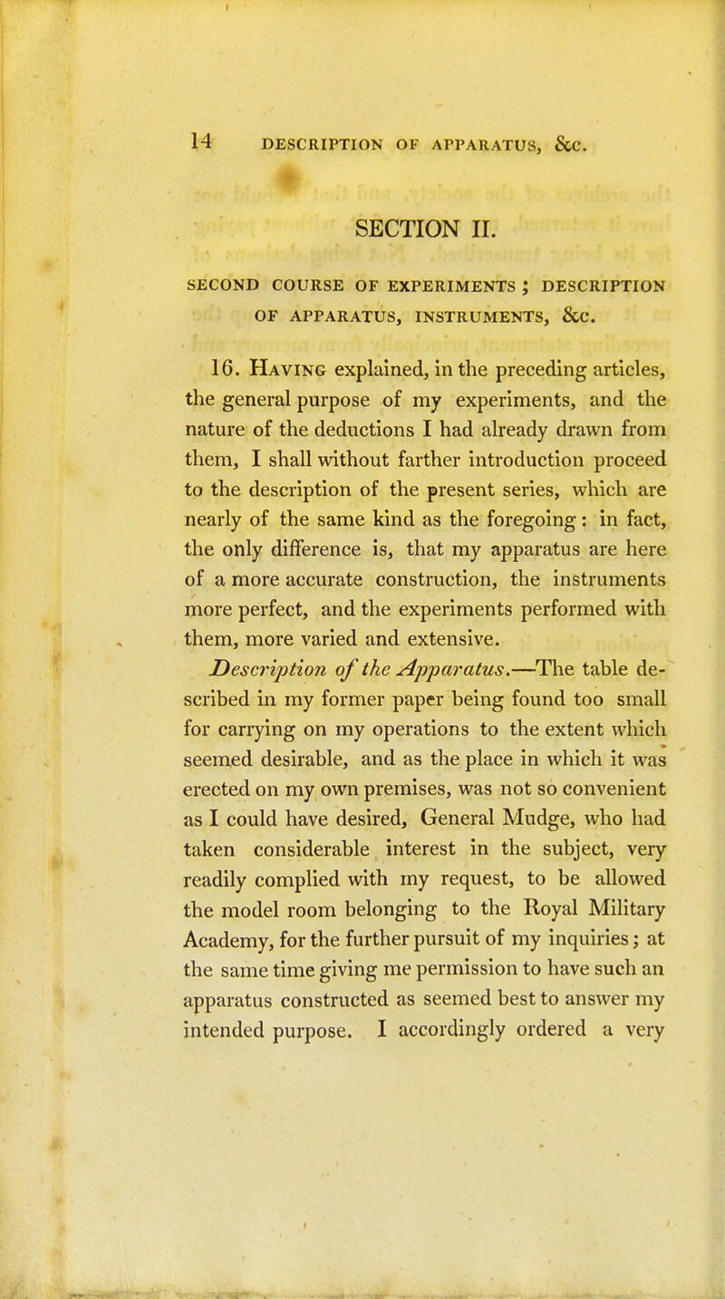 H DESCRIPTION OF APPARATUS, &C. SECTION II. SECOND COURSE OF EXPERIMENTS ; DESCRIPTION OF APPARATUS, INSTRUMENTS, &C. 16. Having explained, in the preceding articles, the general purpose of my experiments, and the nature of the deductions I had already drawn from them, I shall without farther introduction proceed to the description of the present series, which are nearly of the same kind as the foregoing: in fact, the only difference is, that my apparatus are here of a more accurate construction, the instruments more perfect, and the experiments performed with them, more varied and extensive. Description of the Apparatus.—^The table de- scribed in my former paper being found too small for carrying on my operations to the extent which seemed desirable, and as the place in which it was erected on my own premises, was not so convenient as I could have desired. General Mudge, who had taken considerable interest in the subject, very readily complied with my request, to be allowed the model room belonging to the Royal Mihtary Academy, for the further pursuit of my inquiries; at the same time giving me permission to have such an apparatus constructed as seemed best to answer my intended purpose. I accordingly ordered a very