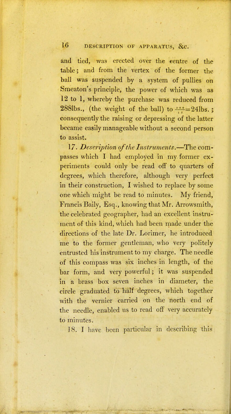 and tied, was erected over the centre of the table; and from the vertex of the former the ball was suspended by a system of pullies on Smeaton's principle, the power of which was as 12 to 1, whereby the purchase was reduced from 2881bs., (the weight of the ball) to -^=241bs.; consequently the raising or depressing of the latter became easily manageable without a second person to assist. 17. Description of the Instruments.—The com- passes which I had employed in my former ex- periments could only be read off to quarters of degrees, which therefore, although very perfect in their construction, I wished to replace by some one which might be read to minutes. My friend, Francis Baily, Esq., knowing that Mr. Arrowsmith, the celebrated geographer, had an excellent instru- ment of this kind, which had been rnade under the directions of the late Dr. Lorimer, he introduced me to the former gentleman, who very politely entrusted his instrument to my charge. Tlie needle of this compass was six inches in length, of the bar form, and very powerful; it was suspended in a brass box seven inches in diameter, the circle graduated to half degrees, which together with the vernier carried on the north end of the needle, enabled us to read off very accurately to minutes. 18. I have been particular in describing this