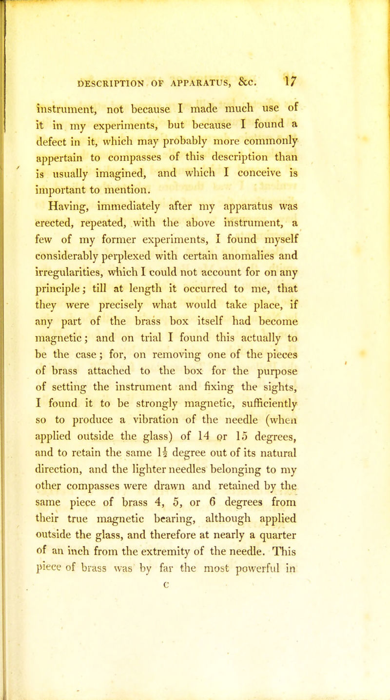 instrument, not because I made much use of it in my experiments, but because I found a defect in it, which may probably more commonly appertain to compasses of this description than is usually imagined, and which I conceive is important to mention. Having, immediately after my apparatus was erected, repeated, with the above instrument, a few of my former experiments, I found myself considerably perplexed with certain anomalies and irregularities, which I could not account for on any principle; till at length it occurred to me, that they were precisely what would take place, if any part of the brass box itself had become magnetic; and on trial I found this actually to be the case; for, on removing one of the pieces of brass attached to the box for the purpose of setting the instrument and fixing the sights, I found it to be strongly magnetic, sufficiently so to produce a vibration of the needle (when applied outside the glass) of 14 or 15 degrees, and to retain the same H degree out of its natural direction, and the lighter needles belonging to my other compasses were drawn and retained by the same piece of brass 4, 5, or 6 degrees from their true magnetic bearing, although applied outside the glass, and therefore at nearly a quarter of an inch from the extremity of the needle. This piece of brass was by far the most powerful in