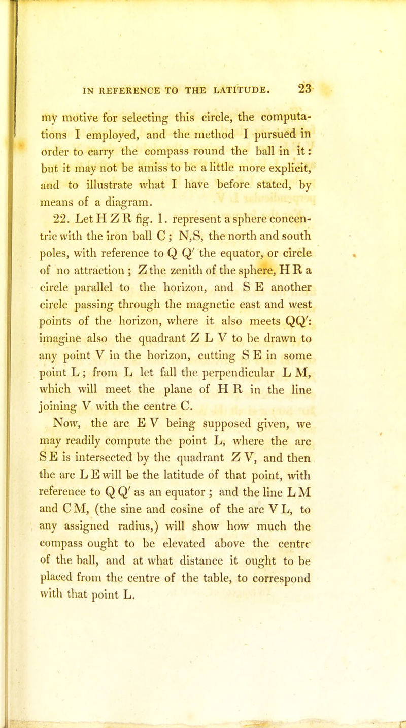 my motive for selecting this circle, the computa- tions I employed, and the method I pursued in order to carry the compass round the ball in it: but it may not be amiss to be a little more explicit, and to illustrate what I have before stated, by means of a diagram. 22. Let H Z R fig. 1. represent a sphere concen- tric with the iron ball C; N,S, the north and south poles, with reference to Q Q' the equator, or circle of no attraction ; Z the zenith of the sphere, H R a circle parallel to the horizon, and S E another circle passing through the magnetic east and west points of the horizon, where it also meets QQ': imagine also the quadrant Z L V to be drawn to any point V in the horizon, cutting S E in some point L; from L let fall the perpendicular L M, which will meet the plane of H R in the line joining V with the centre C. Now, the arc E V being supposed given, we may readily compute the point L, where the arc S E is intersected by the quadrant Z V, and then the arc L E will be the latitude of that point, with reference to Q Q' as an equator ; and the line L M and C M, (the sine and cosine of the arc V L, to any assigned radius,) will show how much the compass ought to be elevated above the centrr of the ball, and at what distance it ought to be placed from the centre of the table, to correspond with that point L.