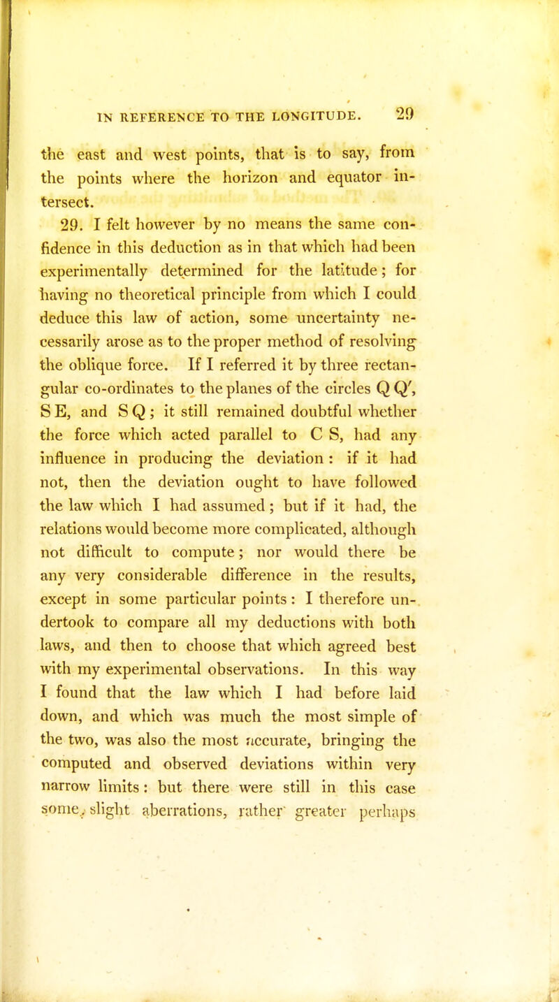 the east and west points, that is to say, from the points where the horizon and equator in- tersect. 29. I felt however by no means the same con- fidence in this deduction as in that which had been experimentally determined for the latitude; for having no theoretical principle from which I could deduce this law of action, some uncertainty ne- cessarily arose as to the proper method of resolving- the oblique force. If I referred it by three rectan- gular co-ordinates to the planes of the circles Q Q', S E, and S Q ; it still remained doubtful whether the force which acted parallel to C S, had any influence in producing the deviation : if it had not, then the deviation ought to have followed the law which I had assumed; but if it had, the relations would become more complicated, although not difficult to compute; nor would there be any very considerable difference in the results, except in some particular points: I therefore un- dertook to compare all my deductions with both laws, and then to choose that which agreed best with my experimental observations. In this way I found that the law which I had before laid down, and which was much the most simple of the two, was also the most ficcurate, bringing the computed and observed deviations within very narrow limits: but there were still in this case some,, slight aberrations, rather greater perhaps