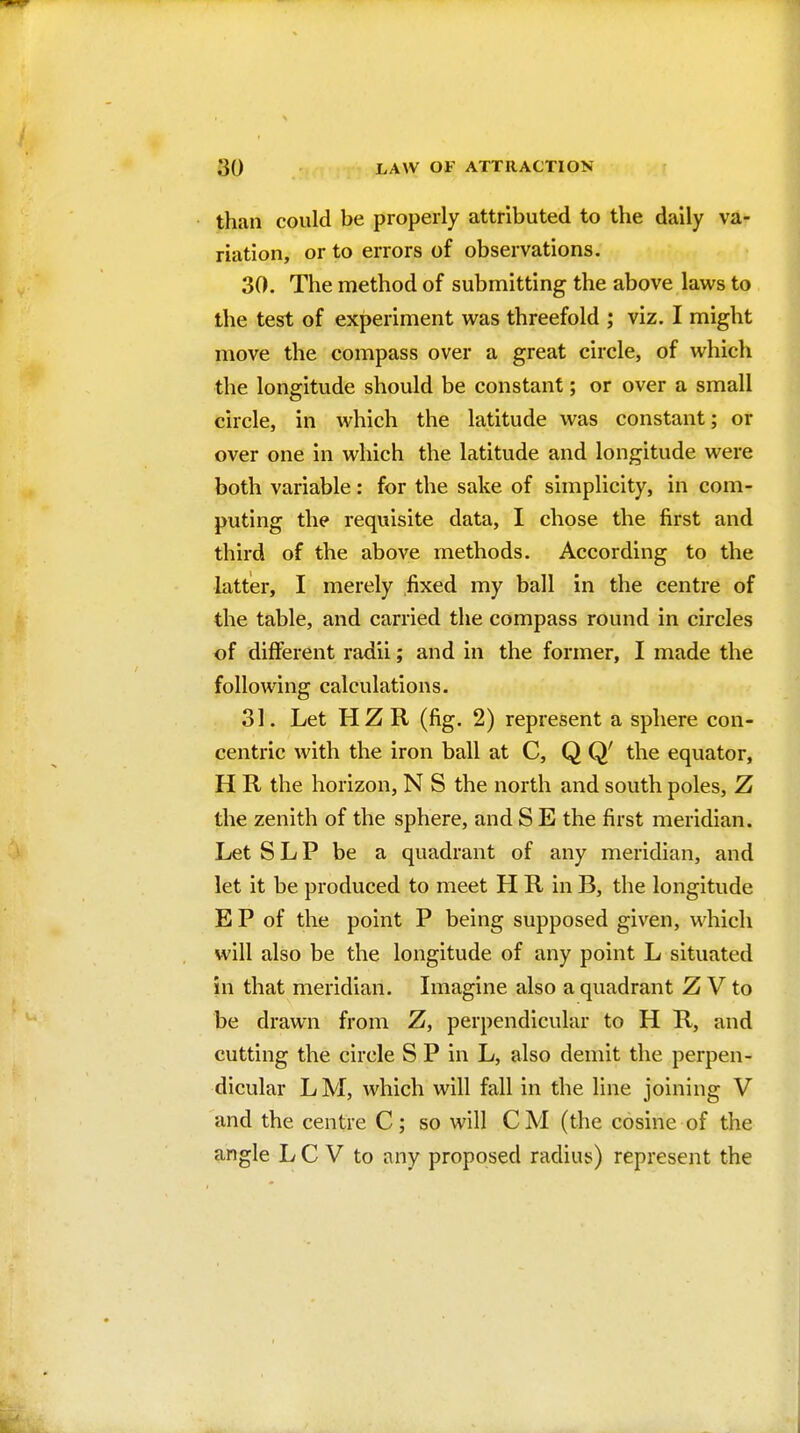 than could be properly attributed to the daily va- riation, or to errors of observations. 30. The method of submitting the above laws to the test of experiment was threefold ; viz. I might move the compass over a great circle, of which the longitude should be constant; or over a small circle, in which the latitude was constant; or over one in which the latitude and longitude were both variable: for the sake of simplicity, in com- puting the requisite data, I chose the first and third of the above methods. According to the latter, I merely fixed my ball in the centre of the table, and carried the compass round in circles of different radii; and in the former, I made the following calculations. 31. Let HZ R (fig. 2) represent a sphere con- centric with the iron ball at C, Q Q' the equator, H R the horizon, N S the north and south poles, Z the zenith of the sphere, and S E the first meridian. Let S L P be a quadrant of any meridian, and let it be produced to meet H R in B, the longitude E P of the point P being supposed given, which will also be the longitude of any point L situated in that meridian. Imagine also a quadrant Z V to be drawn from Z, perpendicular to H R, and cutting the circle S P in L, also demit the perpen- dicular LM, which will fall in the line joining V and the centre C; so will CM (the cosine of the angle L C V to any proposed radius) represent the