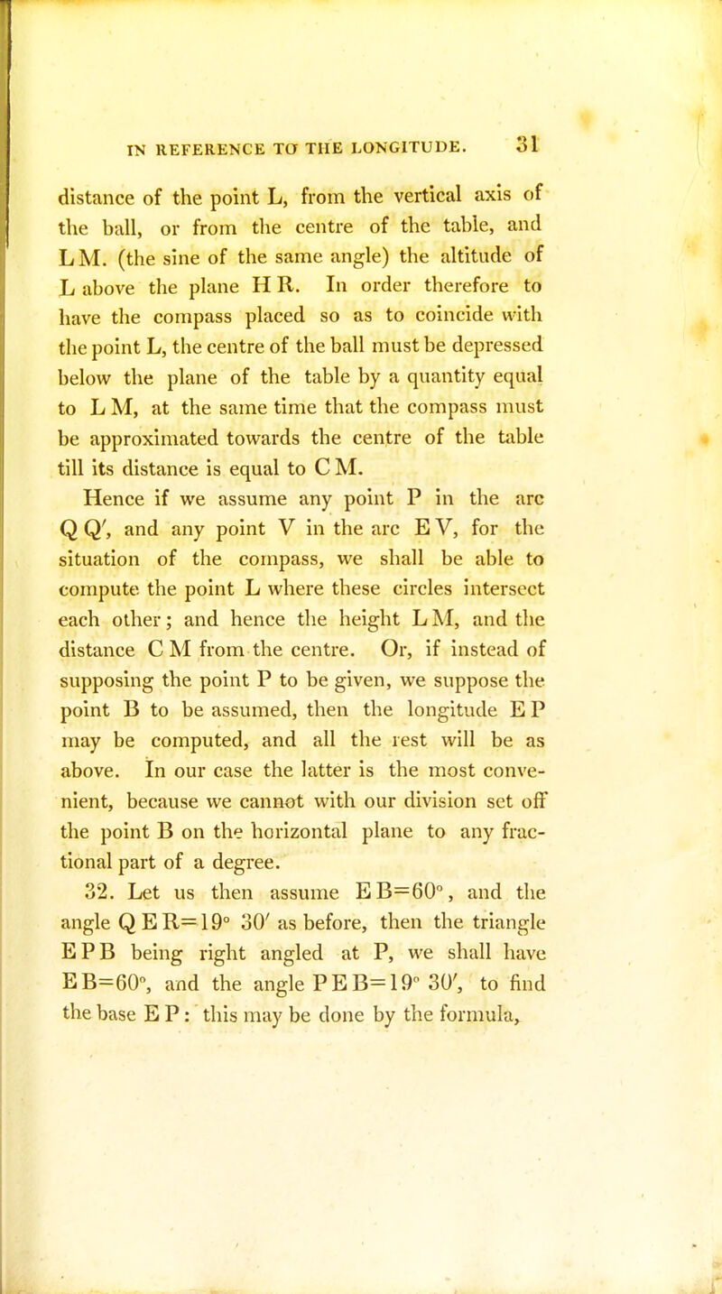 distance of the point L, from the vertical axis of the ball, or from the centre of the table, and LM. (the sine of the same angle) the altitude of L above the plane H R. In order therefore to have the compass placed so as to coincide with the point L, the centre of the ball must be depressed below the plane of the table by a quantity equal to L M, at the same time that the compass must be approximated towards the centre of the table till its distance is equal to C M. Hence if we assume any point P in the arc Q Q', and any point V in the arc E V, for the situation of the compass, we shall be able to compute the point L where these circles intersect each other; and hence the height L M, and the distance C M from the centre. Or, if instead of supposing the point P to be given, we suppose the point B to be assumed, then the longitude E P may be computed, and all the rest will be as above. In our case the latter is the most conve- nient, because we cannot with our division set off the point B on the horizontal plane to any frac- tional part of a degree. 32. Let us then assume £6=60°, and the angle QER=19° 30' as before, then the triangle EPB being right angled at P, we shall have EB=60, and the angle P E B= 19 30', to find the base E P: this may be done by the formula,^