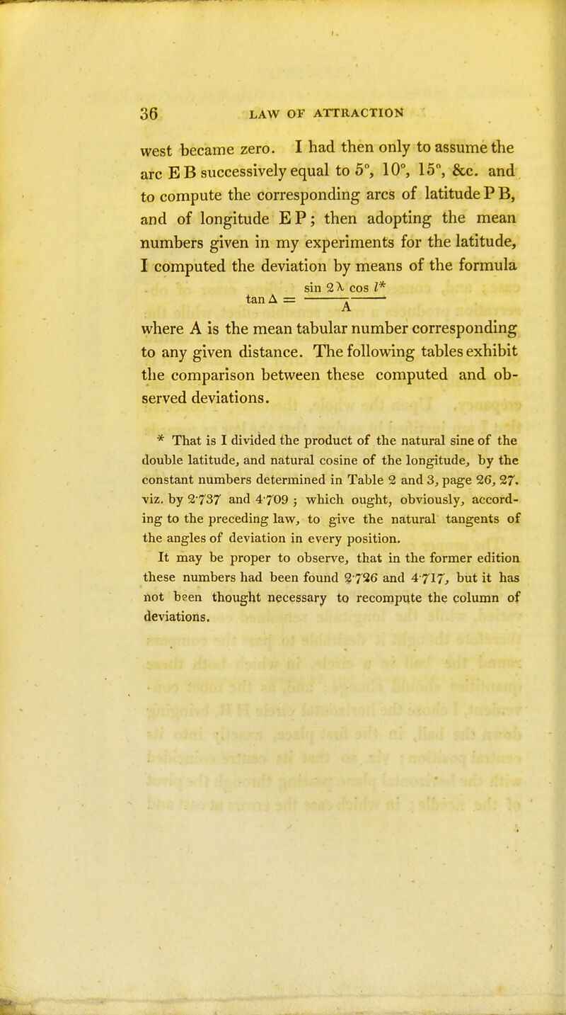 west became zero. I had then only to assume the arc E B successively equal to 5°, 10°, 15, &c. and to compute the corresponding arcs of latitude P B, and of longitude EP; then adopting the mean numbers given in my experiments for the latitude, I computed the deviation by means of the formula sin cos I* tan A = 7 - A where A is the mean tabular number corresponding to any given distance. The following tables exhibit the comparison between these computed and ob- served deviations. * That is I divided the product of the natural sine of the double latitude, and natural cosine of the longitude, by the constant numbers determined in Table 2 and 3, page 26, 27. viz, by 2 737 and 4 709 ; which ought, obviously, accord- ing to the preceding law, to give the natural tangents of the angles of deviation in every position. It may be proper to observe, that in the former edition these numbers had been found 2 726 and 4-717, but it has not been thought necessary to recompute the column of deviations.