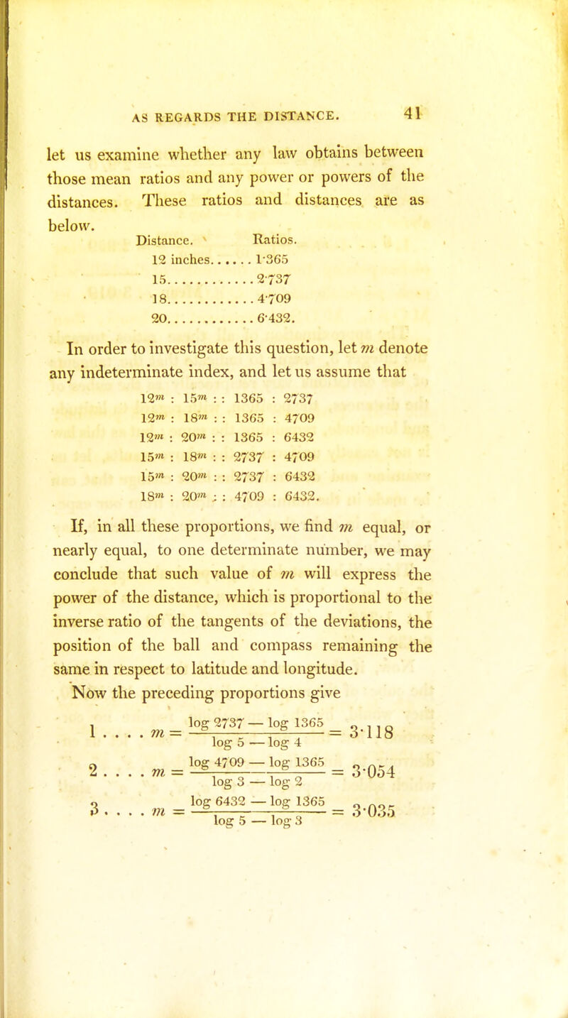 let us examine whether any law obtains between those mean ratios and any power or powers of the distances. These ratios and distances are as below. Distance. ' Ratios. 12 inches 1-365 15 2-737 18 4-709 20 6-432. In order to investigate this question, let m denote any indeterminate index, and let us assume that \<lm : 15™ : : 1365 : 273? 12'» : 18'» : : 1365 : 4709 12'» : 20'« : : 1365 : 6432 15'» : 18'» : : 2737 : 4709 15» : 20'» : : 2737 : 6432 1S'» : 20» ; : 4709 : 6432. If, in all these proportions, we find equal, or nearly equal, to one determinate number, we may conclude that such value of m will express the power of the distance, which is proportional to the inverse ratio of the tangents of the deviations, the position of the ball and compass remaining the same in respect to latitude and longitude. Now the preceding proportions give l....m='°gf»^-'°gf°= 3-118 ' , log 5 — log 4 2 ....» = = 3-054 log 3 — log 2 Q „^ _ log 6432 -log 1365 _ 0 , . . . m = —-— — = o U.io log 5 — log 3