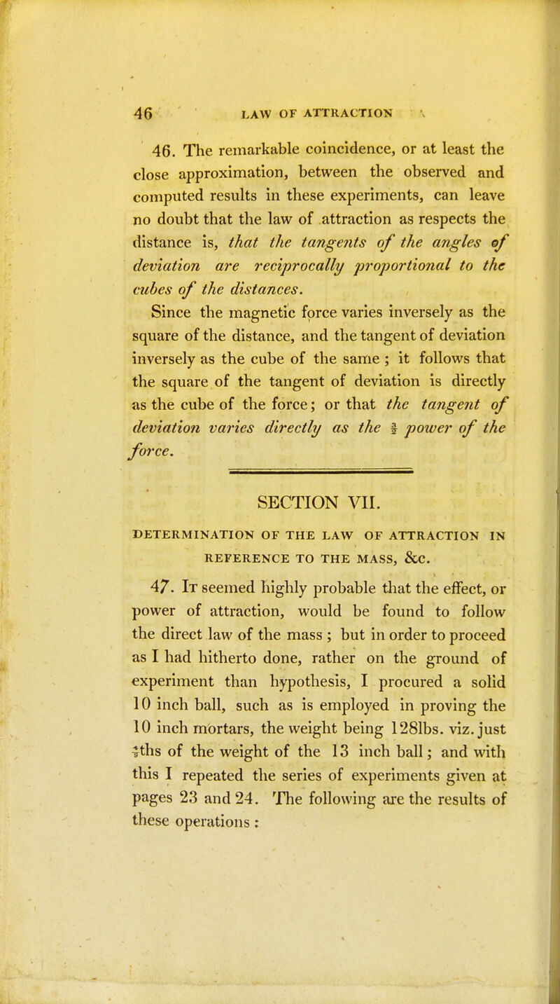 46. The remarkable coincidence, or at least the close approximation, between the observed and computed results in these experiments, can leave no doubt that the law of attraction as respects the distance is, that the tangents of the angles of deviation are reciprocally proportional to the cubes of the distances. Since the magnetic force varies inversely as the square of the distance, and the tangent of deviation inversely as the cube of the same ; it follows that the square of the tangent of deviation is directly as the cube of the force; or that the tangent of deviatiofi varies directly as the f power of the force. SECTION VII. DETERMINATION OF THE LAW OF ATTRACTION IN REFERENCE TO THE MASS, &C. 47. It seemed highly probable that the effect, or power of attraction, would be found to follow the direct law of the mass ; but in order to proceed as I had hitherto done, rather on the ground of experiment than hypothesis, I procured a solid 10 inch ball, such as is employed in proving the 10 inch mortars, the weight being 1281bs. viz. just ^ths of the weight of the 13 inch ball; and with this I repeated the series of experiments given at pages 23 and 24. The following are the results of these operations:
